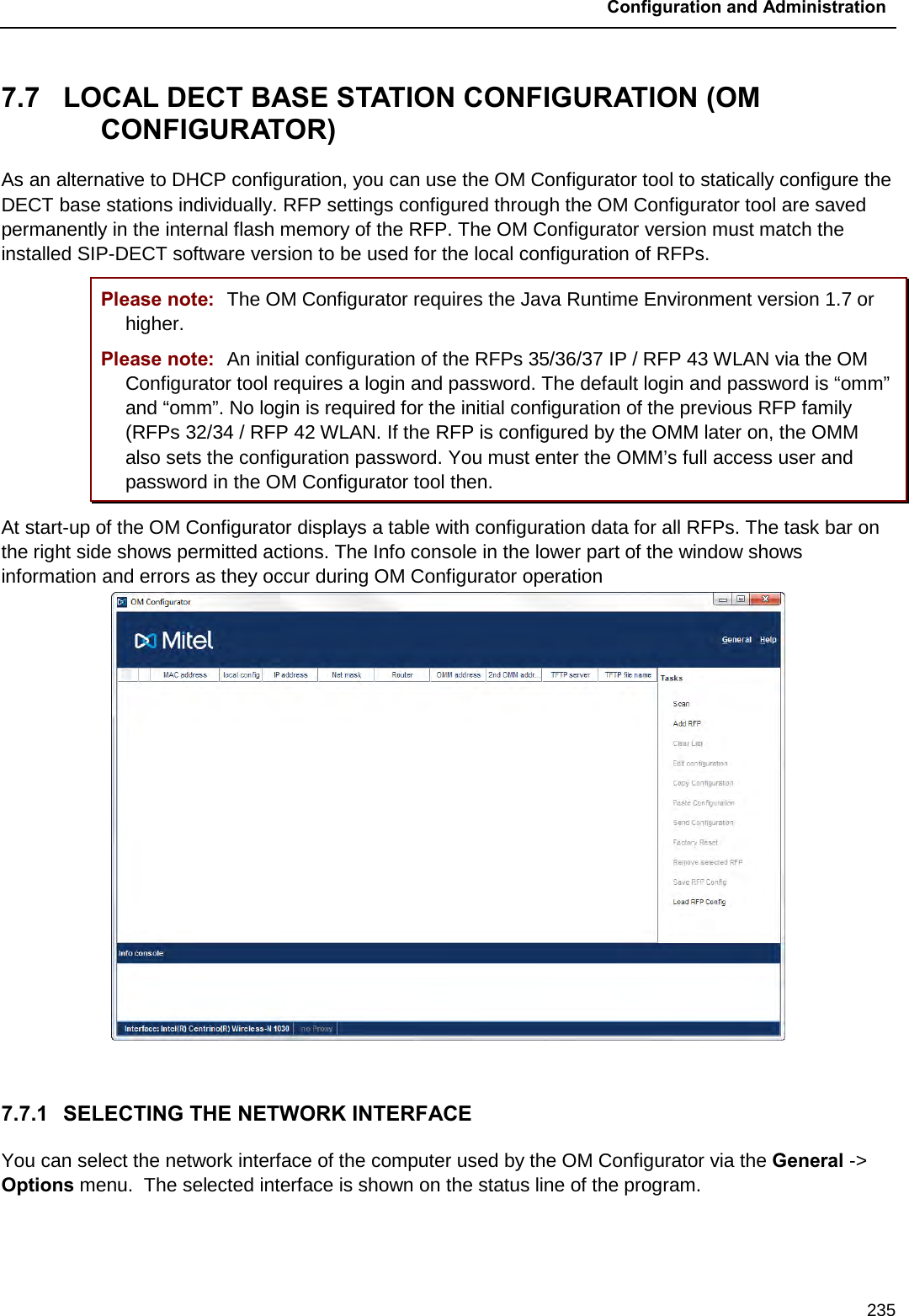  Configuration and Administration  235 7.7  LOCAL DECT BASE STATION CONFIGURATION (OM CONFIGURATOR) As an alternative to DHCP configuration, you can use the OM Configurator tool to statically configure the DECT base stations individually. RFP settings configured through the OM Configurator tool are saved permanently in the internal flash memory of the RFP. The OM Configurator version must match the installed SIP-DECT software version to be used for the local configuration of RFPs. Please note: The OM Configurator requires the Java Runtime Environment version 1.7 or higher. Please note: An initial configuration of the RFPs 35/36/37 IP / RFP 43 WLAN via the OM Configurator tool requires a login and password. The default login and password is “omm” and “omm”. No login is required for the initial configuration of the previous RFP family (RFPs 32/34 / RFP 42 WLAN. If the RFP is configured by the OMM later on, the OMM also sets the configuration password. You must enter the OMM’s full access user and password in the OM Configurator tool then.  At start-up of the OM Configurator displays a table with configuration data for all RFPs. The task bar on the right side shows permitted actions. The Info console in the lower part of the window shows information and errors as they occur during OM Configurator operation   7.7.1 SELECTING THE NETWORK INTERFACE You can select the network interface of the computer used by the OM Configurator via the General -&gt; Options menu.  The selected interface is shown on the status line of the program.   