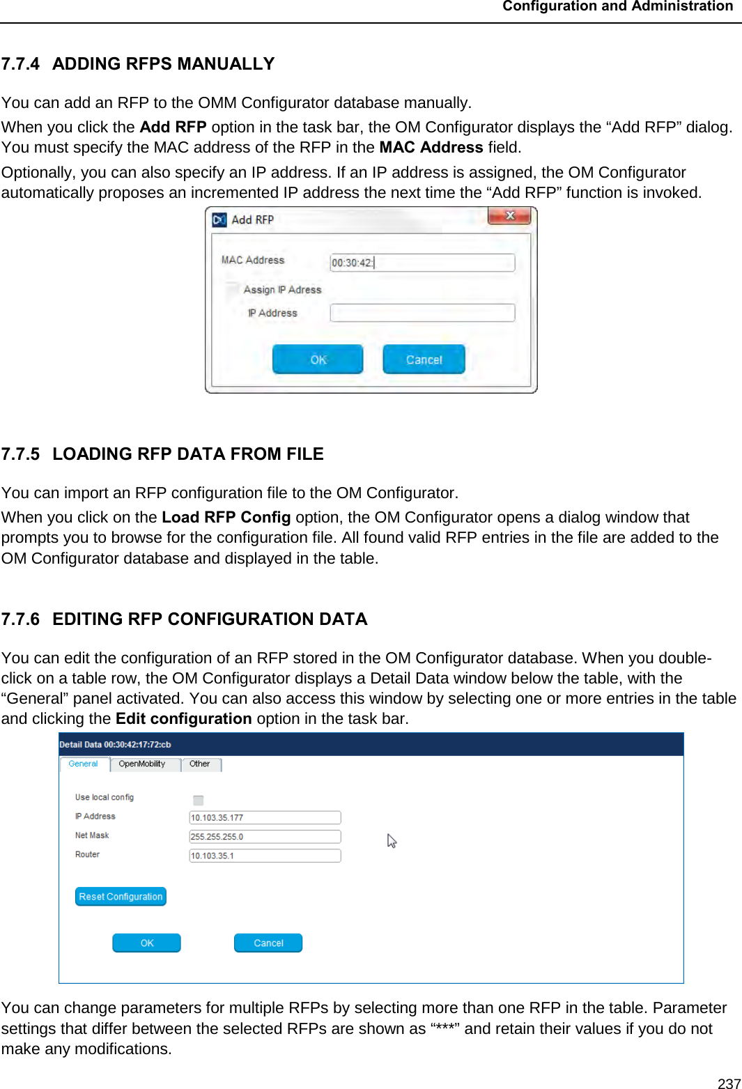  Configuration and Administration  237 7.7.4 ADDING RFPS MANUALLY You can add an RFP to the OMM Configurator database manually.  When you click the Add RFP option in the task bar, the OM Configurator displays the “Add RFP” dialog. You must specify the MAC address of the RFP in the MAC Address field.  Optionally, you can also specify an IP address. If an IP address is assigned, the OM Configurator automatically proposes an incremented IP address the next time the “Add RFP” function is invoked.   7.7.5 LOADING RFP DATA FROM FILE You can import an RFP configuration file to the OM Configurator.  When you click on the Load RFP Config option, the OM Configurator opens a dialog window that prompts you to browse for the configuration file. All found valid RFP entries in the file are added to the OM Configurator database and displayed in the table.  7.7.6 EDITING RFP CONFIGURATION DATA You can edit the configuration of an RFP stored in the OM Configurator database. When you double-click on a table row, the OM Configurator displays a Detail Data window below the table, with the “General” panel activated. You can also access this window by selecting one or more entries in the table and clicking the Edit configuration option in the task bar.  You can change parameters for multiple RFPs by selecting more than one RFP in the table. Parameter settings that differ between the selected RFPs are shown as “***” and retain their values if you do not make any modifications.  