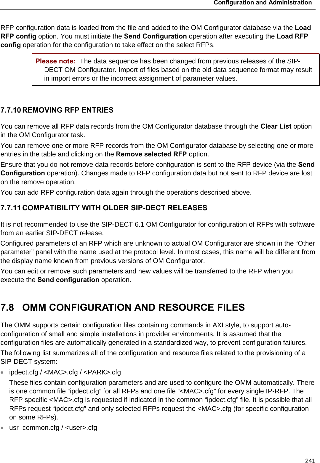  Configuration and Administration  241 RFP configuration data is loaded from the file and added to the OM Configurator database via the Load RFP config option. You must initiate the Send Configuration operation after executing the Load RFP config operation for the configuration to take effect on the select RFPs. Please note: The data sequence has been changed from previous releases of the SIP-DECT OM Configurator. Import of files based on the old data sequence format may result in import errors or the incorrect assignment of parameter values.   7.7.10 REMOVING RFP ENTRIES You can remove all RFP data records from the OM Configurator database through the Clear List option in the OM Configurator task.  You can remove one or more RFP records from the OM Configurator database by selecting one or more entries in the table and clicking on the Remove selected RFP option. Ensure that you do not remove data records before configuration is sent to the RFP device (via the Send Configuration operation). Changes made to RFP configuration data but not sent to RFP device are lost on the remove operation. You can add RFP configuration data again through the operations described above. 7.7.11 COMPATIBILITY WITH OLDER SIP-DECT RELEASES It is not recommended to use the SIP-DECT 6.1 OM Configurator for configuration of RFPs with software from an earlier SIP-DECT release. Configured parameters of an RFP which are unknown to actual OM Configurator are shown in the “Other parameter” panel with the name used at the protocol level. In most cases, this name will be different from the display name known from previous versions of OM Configurator. You can edit or remove such parameters and new values will be transferred to the RFP when you execute the Send configuration operation.   7.8  OMM CONFIGURATION AND RESOURCE FILES The OMM supports certain configuration files containing commands in AXI style, to support auto-configuration of small and simple installations in provider environments. It is assumed that the configuration files are automatically generated in a standardized way, to prevent configuration failures. The following list summarizes all of the configuration and resource files related to the provisioning of a SIP-DECT system: • ipdect.cfg / &lt;MAC&gt;.cfg / &lt;PARK&gt;.cfg  These files contain configuration parameters and are used to configure the OMM automatically. There is one common file “ipdect.cfg” for all RFPs and one file “&lt;MAC&gt;.cfg” for every single IP-RFP. The RFP specific &lt;MAC&gt;.cfg is requested if indicated in the common “ipdect.cfg” file. It is possible that all RFPs request “ipdect.cfg” and only selected RFPs request the &lt;MAC&gt;.cfg (for specific configuration on some RFPs). • usr_common.cfg / &lt;user&gt;.cfg 