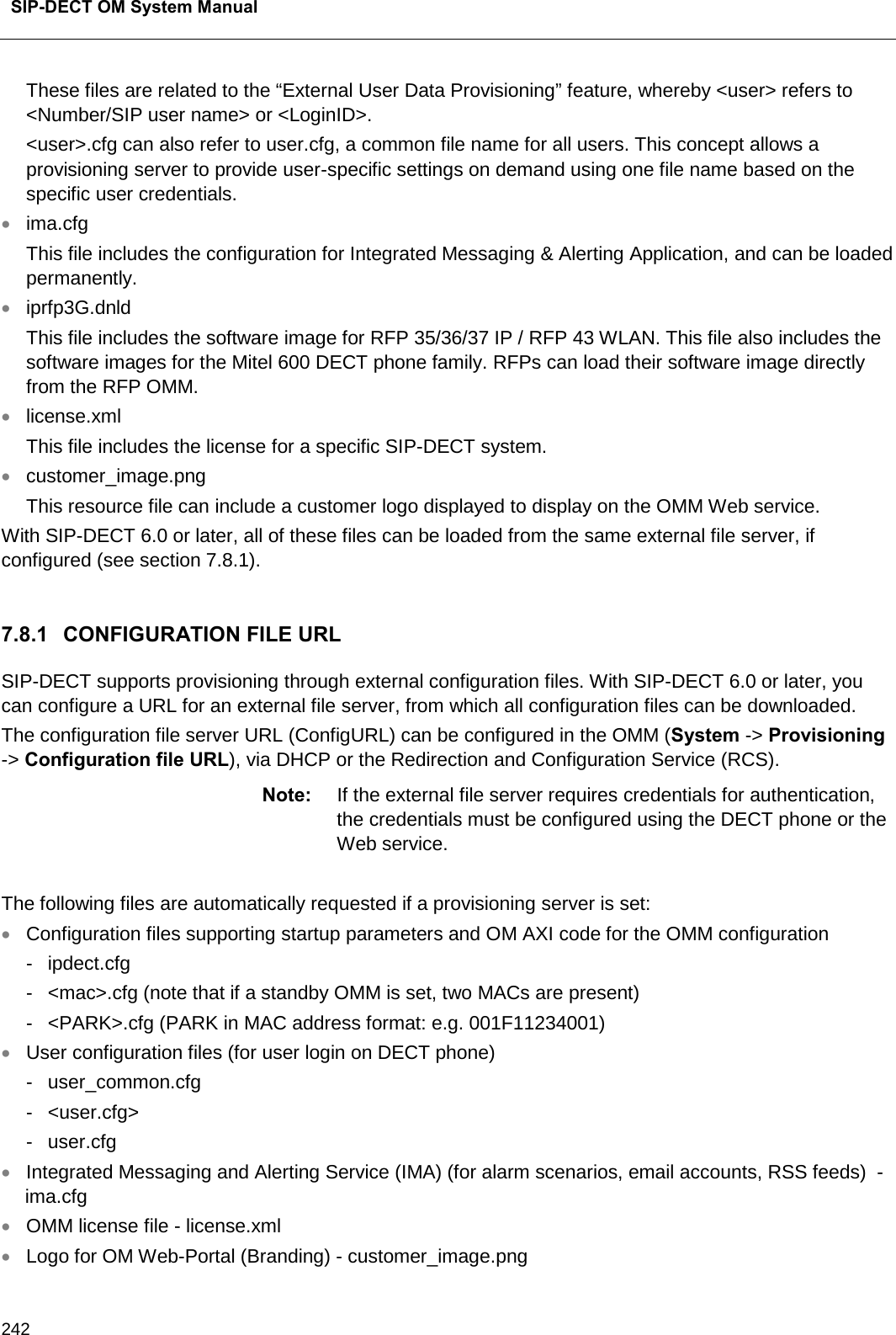  SIP-DECT OM System Manual    242 These files are related to the “External User Data Provisioning” feature, whereby &lt;user&gt; refers to &lt;Number/SIP user name&gt; or &lt;LoginID&gt;. &lt;user&gt;.cfg can also refer to user.cfg, a common file name for all users. This concept allows a provisioning server to provide user-specific settings on demand using one file name based on the specific user credentials. • ima.cfg This file includes the configuration for Integrated Messaging &amp; Alerting Application, and can be loaded permanently.  • iprfp3G.dnld  This file includes the software image for RFP 35/36/37 IP / RFP 43 WLAN. This file also includes the software images for the Mitel 600 DECT phone family. RFPs can load their software image directly from the RFP OMM. • license.xml This file includes the license for a specific SIP-DECT system. • customer_image.png This resource file can include a customer logo displayed to display on the OMM Web service. With SIP-DECT 6.0 or later, all of these files can be loaded from the same external file server, if configured (see section 7.8.1).  7.8.1 CONFIGURATION FILE URL SIP-DECT supports provisioning through external configuration files. With SIP-DECT 6.0 or later, you can configure a URL for an external file server, from which all configuration files can be downloaded.   The configuration file server URL (ConfigURL) can be configured in the OMM (System -&gt; Provisioning -&gt; Configuration file URL), via DHCP or the Redirection and Configuration Service (RCS). Note: If the external file server requires credentials for authentication, the credentials must be configured using the DECT phone or the Web service.  The following files are automatically requested if a provisioning server is set: • Configuration files supporting startup parameters and OM AXI code for the OMM configuration -  ipdect.cfg  -  &lt;mac&gt;.cfg (note that if a standby OMM is set, two MACs are present)  -  &lt;PARK&gt;.cfg (PARK in MAC address format: e.g. 001F11234001) • User configuration files (for user login on DECT phone) -  user_common.cfg  -  &lt;user.cfg&gt;  -  user.cfg • Integrated Messaging and Alerting Service (IMA) (for alarm scenarios, email accounts, RSS feeds)  - ima.cfg  • OMM license file - license.xml  • Logo for OM Web-Portal (Branding) - customer_image.png 