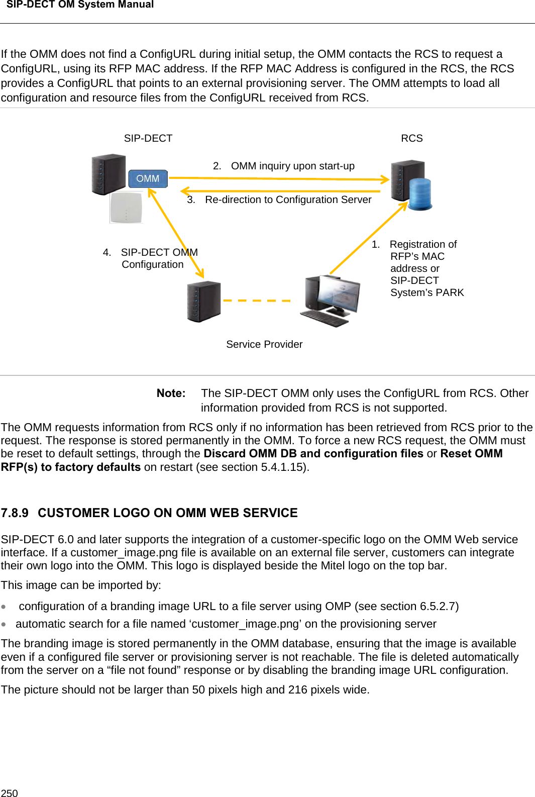  SIP-DECT OM System Manual    250 If the OMM does not find a ConfigURL during initial setup, the OMM contacts the RCS to request a ConfigURL, using its RFP MAC address. If the RFP MAC Address is configured in the RCS, the RCS provides a ConfigURL that points to an external provisioning server. The OMM attempts to load all configuration and resource files from the ConfigURL received from RCS.  Note: The SIP-DECT OMM only uses the ConfigURL from RCS. Other information provided from RCS is not supported.  The OMM requests information from RCS only if no information has been retrieved from RCS prior to the request. The response is stored permanently in the OMM. To force a new RCS request, the OMM must be reset to default settings, through the Discard OMM DB and configuration files or Reset OMM RFP(s) to factory defaults on restart (see section 5.4.1.15).  7.8.9 CUSTOMER LOGO ON OMM WEB SERVICE  SIP-DECT 6.0 and later supports the integration of a customer-specific logo on the OMM Web service interface. If a customer_image.png file is available on an external file server, customers can integrate their own logo into the OMM. This logo is displayed beside the Mitel logo on the top bar. This image can be imported by: •  configuration of a branding image URL to a file server using OMP (see section 6.5.2.7) • automatic search for a file named ‘customer_image.png’ on the provisioning server The branding image is stored permanently in the OMM database, ensuring that the image is available even if a configured file server or provisioning server is not reachable. The file is deleted automatically from the server on a “file not found” response or by disabling the branding image URL configuration. The picture should not be larger than 50 pixels high and 216 pixels wide.  Service Provider SIP-DECT RCS 1. Registration of RFP’s MAC address or SIP-DECT System’s PARK 2. OMM inquiry upon start-up 3. Re-direction to Configuration Server 4. SIP-DECT OMM Configuration 