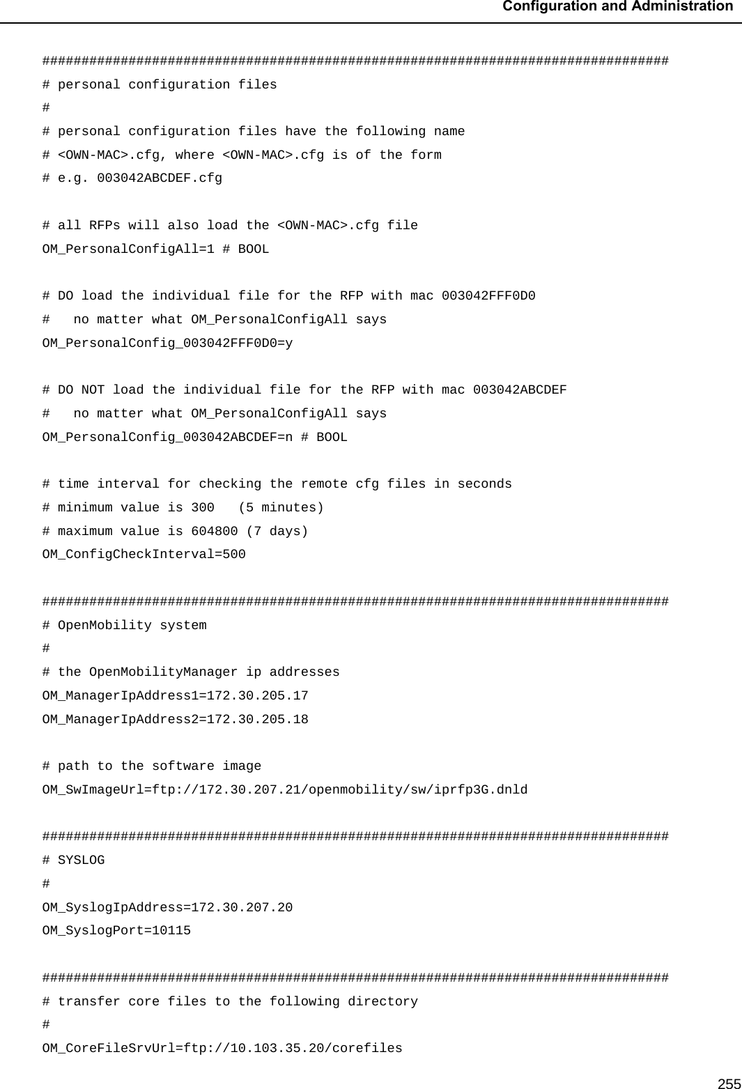  Configuration and Administration  255 ################################################################################ # personal configuration files  # # personal configuration files have the following name # &lt;OWN-MAC&gt;.cfg, where &lt;OWN-MAC&gt;.cfg is of the form # e.g. 003042ABCDEF.cfg  # all RFPs will also load the &lt;OWN-MAC&gt;.cfg file OM_PersonalConfigAll=1 # BOOL  # DO load the individual file for the RFP with mac 003042FFF0D0  #   no matter what OM_PersonalConfigAll says OM_PersonalConfig_003042FFF0D0=y  # DO NOT load the individual file for the RFP with mac 003042ABCDEF  #   no matter what OM_PersonalConfigAll says OM_PersonalConfig_003042ABCDEF=n # BOOL  # time interval for checking the remote cfg files in seconds # minimum value is 300   (5 minutes) # maximum value is 604800 (7 days) OM_ConfigCheckInterval=500  ################################################################################ # OpenMobility system # # the OpenMobilityManager ip addresses OM_ManagerIpAddress1=172.30.205.17  OM_ManagerIpAddress2=172.30.205.18   # path to the software image OM_SwImageUrl=ftp://172.30.207.21/openmobility/sw/iprfp3G.dnld  ################################################################################ # SYSLOG # OM_SyslogIpAddress=172.30.207.20  OM_SyslogPort=10115  ################################################################################ # transfer core files to the following directory # OM_CoreFileSrvUrl=ftp://10.103.35.20/corefiles 