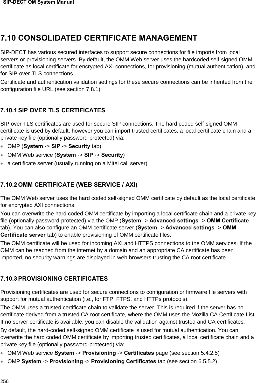  SIP-DECT OM System Manual    256  7.10 CONSOLIDATED CERTIFICATE MANAGEMENT  SIP-DECT has various secured interfaces to support secure connections for file imports from local servers or provisioning servers. By default, the OMM Web server uses the hardcoded self-signed OMM certificate as local certificate for encrypted AXI connections, for provisioning (mutual authentication), and for SIP-over-TLS connections. Certificate and authentication validation settings for these secure connections can be inherited from the configuration file URL (see section 7.8.1).   7.10.1 SIP OVER TLS CERTIFICATES SIP over TLS certificates are used for secure SIP connections. The hard coded self-signed OMM certificate is used by default, however you can import trusted certificates, a local certificate chain and a private key file (optionally password-protected) via: • OMP (System -&gt; SIP -&gt; Security tab)  • OMM Web service (System -&gt; SIP -&gt; Security) • a certificate server (usually running on a Mitel call server)  7.10.2 OMM CERTIFICATE (WEB SERVICE / AXI) The OMM Web server uses the hard coded self-signed OMM certificate by default as the local certificate for encrypted AXI connections. You can overwrite the hard coded OMM certificate by importing a local certificate chain and a private key file (optionally password-protected) via the OMP (System -&gt; Advanced settings -&gt; OMM Certificate tab). You can also configure an OMM certificate server (System -&gt; Advanced settings -&gt; OMM Certificate server tab) to enable provisioning of OMM certificate files. The OMM certificate will be used for incoming AXI and HTTPS connections to the OMM services. If the OMM can be reached from the internet by a domain and an appropriate CA certificate has been imported, no security warnings are displayed in web browsers trusting the CA root certificate.   7.10.3 PROVISIONING CERTIFICATES Provisioning certificates are used for secure connections to configuration or firmware file servers with support for mutual authentication (i.e., for FTP, FTPS, and HTTPs protocols).  The OMM uses a trusted certificate chain to validate the server. This is required if the server has no certificate derived from a trusted CA root certificate, where the OMM uses the Mozilla CA Certificate List. If no server certificate is available, you can disable the validation against trusted and CA certificates.     By default, the hard-coded self-signed OMM certificate is used for mutual authentication. You can overwrite the hard coded OMM certificate by importing trusted certificates, a local certificate chain and a private key file (optionally password-protected) via: • OMM Web service System -&gt; Provisioning -&gt; Certificates page (see section 5.4.2.5) • OMP System -&gt; Provisioning -&gt; Provisioning Certificates tab (see section 6.5.5.2)  