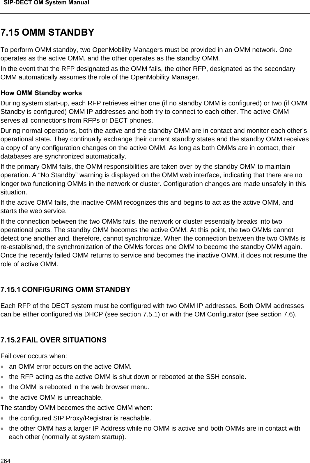  SIP-DECT OM System Manual    264 7.15 OMM STANDBY To perform OMM standby, two OpenMobility Managers must be provided in an OMM network. One operates as the active OMM, and the other operates as the standby OMM.  In the event that the RFP designated as the OMM fails, the other RFP, designated as the secondary OMM automatically assumes the role of the OpenMobility Manager. How OMM Standby works During system start-up, each RFP retrieves either one (if no standby OMM is configured) or two (if OMM Standby is configured) OMM IP addresses and both try to connect to each other. The active OMM serves all connections from RFPs or DECT phones. During normal operations, both the active and the standby OMM are in contact and monitor each other’s operational state. They continually exchange their current standby states and the standby OMM receives a copy of any configuration changes on the active OMM. As long as both OMMs are in contact, their databases are synchronized automatically. If the primary OMM fails, the OMM responsibilities are taken over by the standby OMM to maintain operation. A “No Standby” warning is displayed on the OMM web interface, indicating that there are no longer two functioning OMMs in the network or cluster. Configuration changes are made unsafely in this situation. If the active OMM fails, the inactive OMM recognizes this and begins to act as the active OMM, and starts the web service.  If the connection between the two OMMs fails, the network or cluster essentially breaks into two operational parts. The standby OMM becomes the active OMM. At this point, the two OMMs cannot detect one another and, therefore, cannot synchronize. When the connection between the two OMMs is re-established, the synchronization of the OMMs forces one OMM to become the standby OMM again. Once the recently failed OMM returns to service and becomes the inactive OMM, it does not resume the role of active OMM.  7.15.1 CONFIGURING OMM STANDBY Each RFP of the DECT system must be configured with two OMM IP addresses. Both OMM addresses can be either configured via DHCP (see section 7.5.1) or with the OM Configurator (see section 7.6).  7.15.2 FAIL OVER SITUATIONS Fail over occurs when: • an OMM error occurs on the active OMM. • the RFP acting as the active OMM is shut down or rebooted at the SSH console. • the OMM is rebooted in the web browser menu. • the active OMM is unreachable. The standby OMM becomes the active OMM when:  • the configured SIP Proxy/Registrar is reachable. • the other OMM has a larger IP Address while no OMM is active and both OMMs are in contact with each other (normally at system startup). 