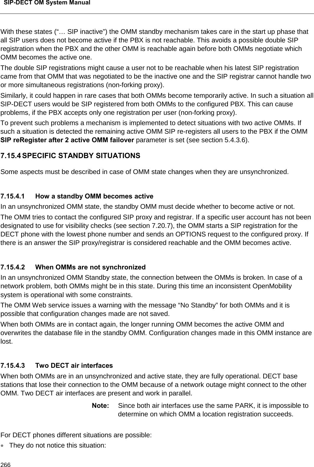  SIP-DECT OM System Manual    266 With these states (“… SIP inactive”) the OMM standby mechanism takes care in the start up phase that all SIP users does not become active if the PBX is not reachable. This avoids a possible double SIP registration when the PBX and the other OMM is reachable again before both OMMs negotiate which OMM becomes the active one. The double SIP registrations might cause a user not to be reachable when his latest SIP registration came from that OMM that was negotiated to be the inactive one and the SIP registrar cannot handle two or more simultaneous registrations (non-forking proxy). Similarly, it could happen in rare cases that both OMMs become temporarily active. In such a situation all SIP-DECT users would be SIP registered from both OMMs to the configured PBX. This can cause problems, if the PBX accepts only one registration per user (non-forking proxy). To prevent such problems a mechanism is implemented to detect situations with two active OMMs. If such a situation is detected the remaining active OMM SIP re-registers all users to the PBX if the OMM SIP reRegister after 2 active OMM failover parameter is set (see section 5.4.3.6). 7.15.4 SPECIFIC STANDBY SITUATIONS Some aspects must be described in case of OMM state changes when they are unsynchronized.  7.15.4.1 How a standby OMM becomes active In an unsynchronized OMM state, the standby OMM must decide whether to become active or not.  The OMM tries to contact the configured SIP proxy and registrar. If a specific user account has not been designated to use for visibility checks (see section 7.20.7), the OMM starts a SIP registration for the DECT phone with the lowest phone number and sends an OPTIONS request to the configured proxy. If there is an answer the SIP proxy/registrar is considered reachable and the OMM becomes active.   7.15.4.2 When OMMs are not synchronized In an unsynchronized OMM Standby state, the connection between the OMMs is broken. In case of a network problem, both OMMs might be in this state. During this time an inconsistent OpenMobility system is operational with some constraints. The OMM Web service issues a warning with the message “No Standby” for both OMMs and it is possible that configuration changes made are not saved. When both OMMs are in contact again, the longer running OMM becomes the active OMM and overwrites the database file in the standby OMM. Configuration changes made in this OMM instance are lost.  7.15.4.3 Two DECT air interfaces When both OMMs are in an unsynchronized and active state, they are fully operational. DECT base stations that lose their connection to the OMM because of a network outage might connect to the other OMM. Two DECT air interfaces are present and work in parallel. Note: Since both air interfaces use the same PARK, it is impossible to determine on which OMM a location registration succeeds.  For DECT phones different situations are possible: • They do not notice this situation: 