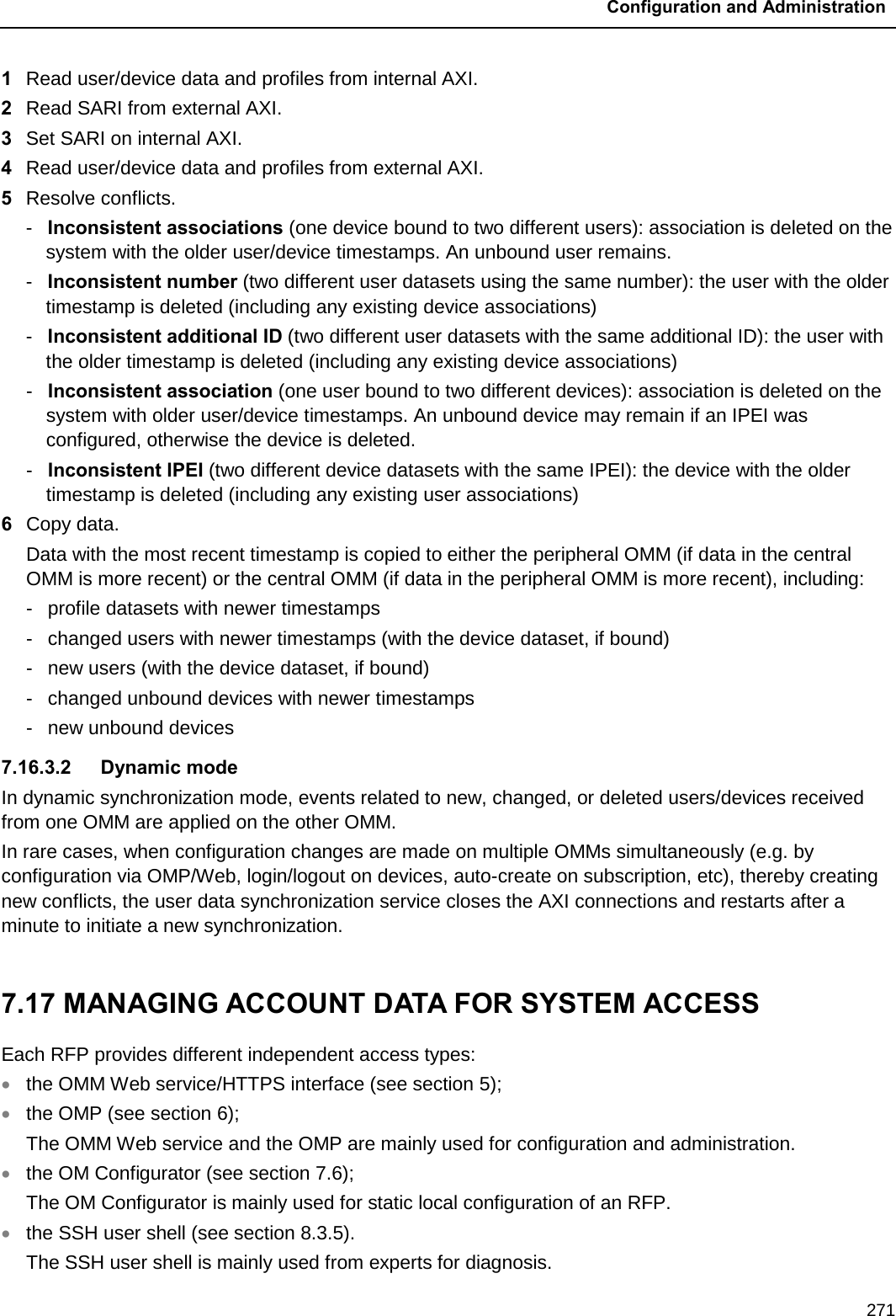 Configuration and Administration  271 1  Read user/device data and profiles from internal AXI.  2  Read SARI from external AXI.  3  Set SARI on internal AXI.  4  Read user/device data and profiles from external AXI.  5  Resolve conflicts. -  Inconsistent associations (one device bound to two different users): association is deleted on the system with the older user/device timestamps. An unbound user remains.   -  Inconsistent number (two different user datasets using the same number): the user with the older timestamp is deleted (including any existing device associations)   -  Inconsistent additional ID (two different user datasets with the same additional ID): the user with the older timestamp is deleted (including any existing device associations)  -  Inconsistent association (one user bound to two different devices): association is deleted on the system with older user/device timestamps. An unbound device may remain if an IPEI was configured, otherwise the device is deleted.  -  Inconsistent IPEI (two different device datasets with the same IPEI): the device with the older timestamp is deleted (including any existing user associations)  6  Copy data.  Data with the most recent timestamp is copied to either the peripheral OMM (if data in the central OMM is more recent) or the central OMM (if data in the peripheral OMM is more recent), including: -  profile datasets with newer timestamps  -  changed users with newer timestamps (with the device dataset, if bound) -  new users (with the device dataset, if bound) -  changed unbound devices with newer timestamps -  new unbound devices 7.16.3.2 Dynamic mode In dynamic synchronization mode, events related to new, changed, or deleted users/devices received from one OMM are applied on the other OMM.  In rare cases, when configuration changes are made on multiple OMMs simultaneously (e.g. by configuration via OMP/Web, login/logout on devices, auto-create on subscription, etc), thereby creating new conflicts, the user data synchronization service closes the AXI connections and restarts after a minute to initiate a new synchronization.  7.17 MANAGING ACCOUNT DATA FOR SYSTEM ACCESS Each RFP provides different independent access types:  • the OMM Web service/HTTPS interface (see section 5); • the OMP (see section 6);  The OMM Web service and the OMP are mainly used for configuration and administration. • the OM Configurator (see section 7.6);  The OM Configurator is mainly used for static local configuration of an RFP. • the SSH user shell (see section 8.3.5). The SSH user shell is mainly used from experts for diagnosis. 