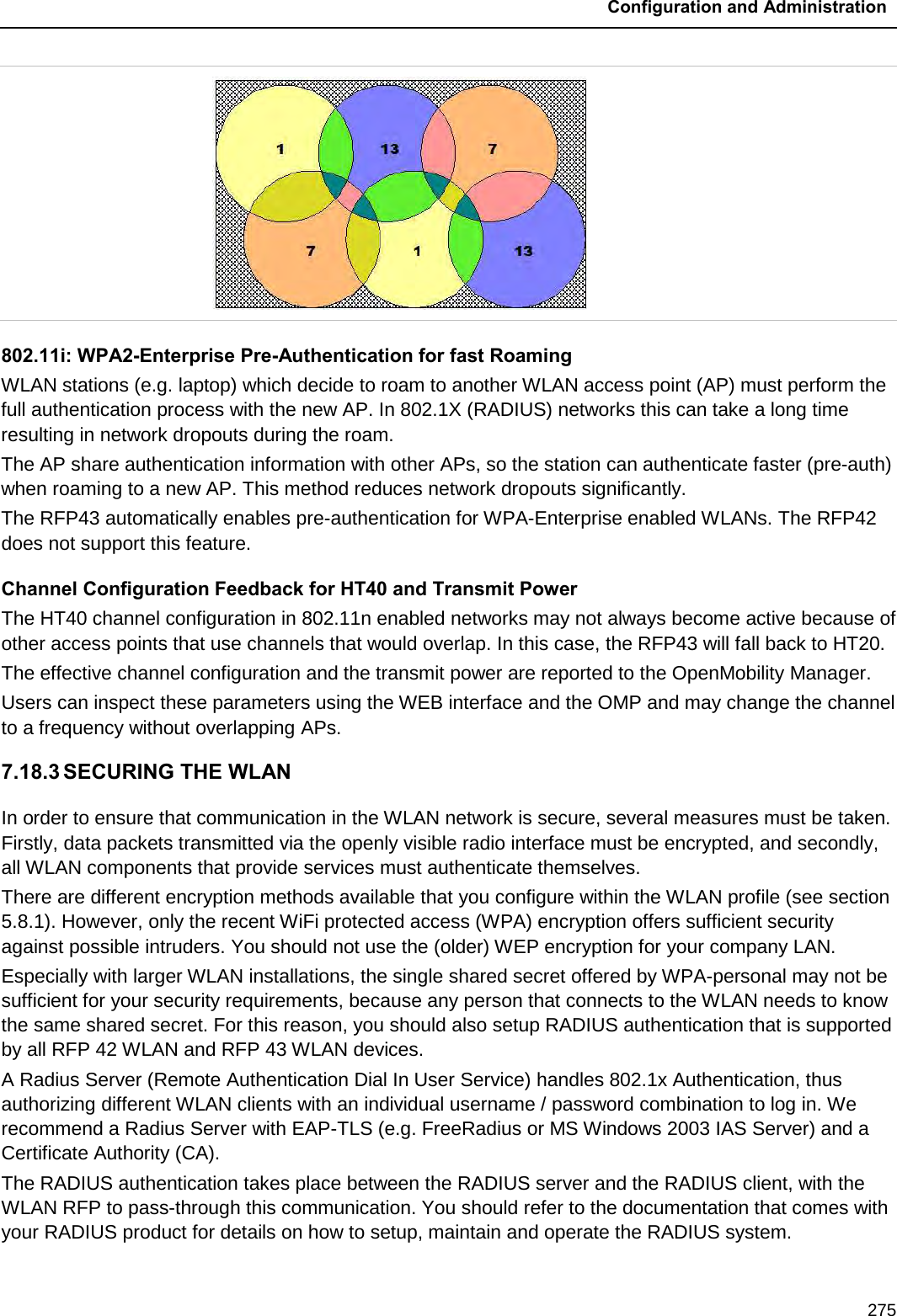  Configuration and Administration  275      802.11i: WPA2-Enterprise Pre-Authentication for fast Roaming WLAN stations (e.g. laptop) which decide to roam to another WLAN access point (AP) must perform the full authentication process with the new AP. In 802.1X (RADIUS) networks this can take a long time resulting in network dropouts during the roam. The AP share authentication information with other APs, so the station can authenticate faster (pre-auth) when roaming to a new AP. This method reduces network dropouts significantly. The RFP43 automatically enables pre-authentication for WPA-Enterprise enabled WLANs. The RFP42 does not support this feature. Channel Configuration Feedback for HT40 and Transmit Power The HT40 channel configuration in 802.11n enabled networks may not always become active because of other access points that use channels that would overlap. In this case, the RFP43 will fall back to HT20. The effective channel configuration and the transmit power are reported to the OpenMobility Manager. Users can inspect these parameters using the WEB interface and the OMP and may change the channel to a frequency without overlapping APs. 7.18.3 SECURING THE WLAN In order to ensure that communication in the WLAN network is secure, several measures must be taken. Firstly, data packets transmitted via the openly visible radio interface must be encrypted, and secondly, all WLAN components that provide services must authenticate themselves. There are different encryption methods available that you configure within the WLAN profile (see section 5.8.1). However, only the recent WiFi protected access (WPA) encryption offers sufficient security against possible intruders. You should not use the (older) WEP encryption for your company LAN. Especially with larger WLAN installations, the single shared secret offered by WPA-personal may not be sufficient for your security requirements, because any person that connects to the WLAN needs to know the same shared secret. For this reason, you should also setup RADIUS authentication that is supported by all RFP 42 WLAN and RFP 43 WLAN devices. A Radius Server (Remote Authentication Dial In User Service) handles 802.1x Authentication, thus authorizing different WLAN clients with an individual username / password combination to log in. We recommend a Radius Server with EAP-TLS (e.g. FreeRadius or MS Windows 2003 IAS Server) and a Certificate Authority (CA).  The RADIUS authentication takes place between the RADIUS server and the RADIUS client, with the WLAN RFP to pass-through this communication. You should refer to the documentation that comes with your RADIUS product for details on how to setup, maintain and operate the RADIUS system.  
