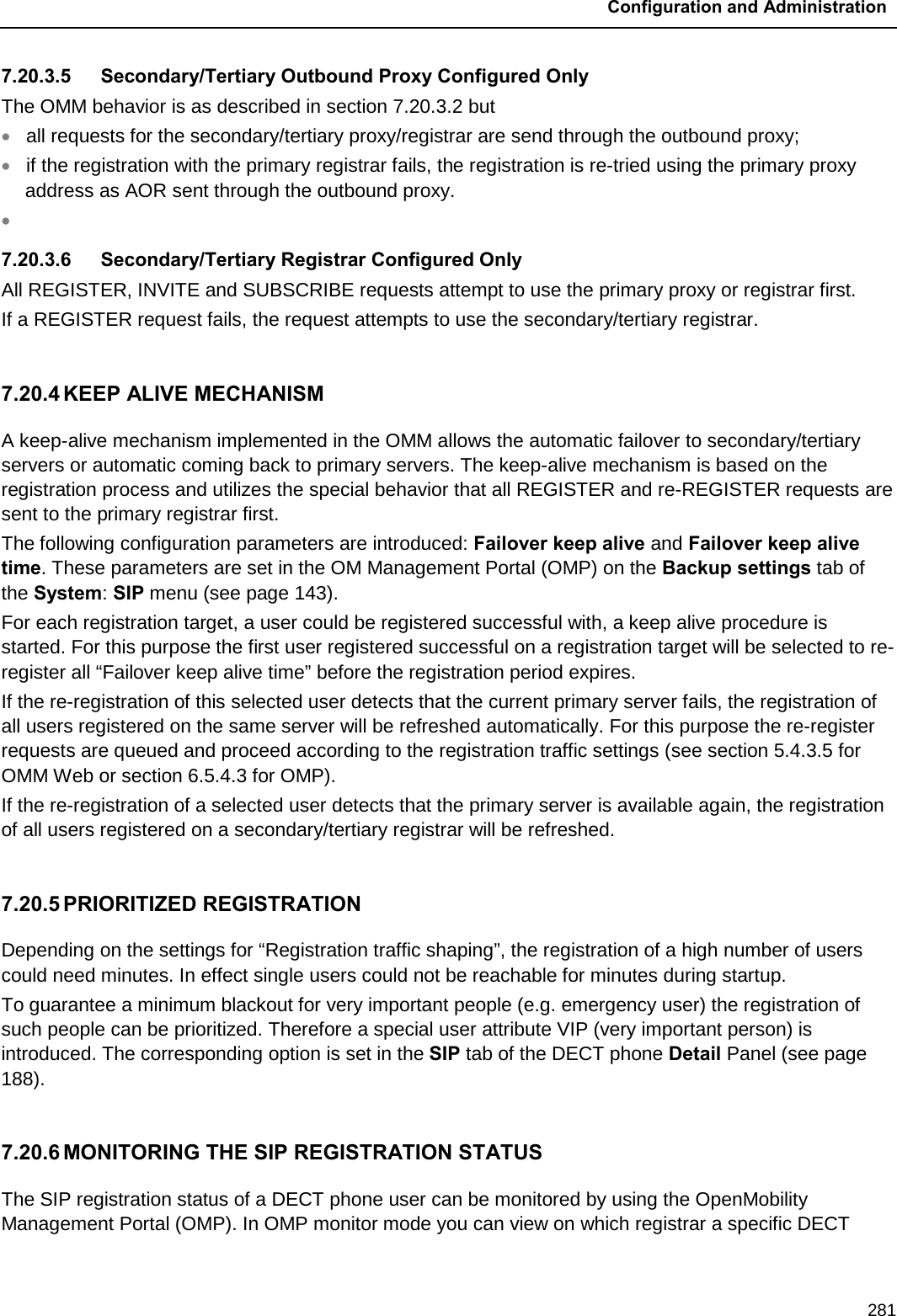  Configuration and Administration  281 7.20.3.5 Secondary/Tertiary Outbound Proxy Configured Only The OMM behavior is as described in section 7.20.3.2 but • all requests for the secondary/tertiary proxy/registrar are send through the outbound proxy; • if the registration with the primary registrar fails, the registration is re-tried using the primary proxy address as AOR sent through the outbound proxy. •  7.20.3.6 Secondary/Tertiary Registrar Configured Only All REGISTER, INVITE and SUBSCRIBE requests attempt to use the primary proxy or registrar first. If a REGISTER request fails, the request attempts to use the secondary/tertiary registrar.  7.20.4 KEEP ALIVE MECHANISM A keep-alive mechanism implemented in the OMM allows the automatic failover to secondary/tertiary servers or automatic coming back to primary servers. The keep-alive mechanism is based on the registration process and utilizes the special behavior that all REGISTER and re-REGISTER requests are sent to the primary registrar first. The following configuration parameters are introduced: Failover keep alive and Failover keep alive time. These parameters are set in the OM Management Portal (OMP) on the Backup settings tab of the System: SIP menu (see page 143). For each registration target, a user could be registered successful with, a keep alive procedure is started. For this purpose the first user registered successful on a registration target will be selected to re-register all “Failover keep alive time” before the registration period expires. If the re-registration of this selected user detects that the current primary server fails, the registration of all users registered on the same server will be refreshed automatically. For this purpose the re-register requests are queued and proceed according to the registration traffic settings (see section 5.4.3.5 for OMM Web or section 6.5.4.3 for OMP). If the re-registration of a selected user detects that the primary server is available again, the registration of all users registered on a secondary/tertiary registrar will be refreshed.  7.20.5 PRIORITIZED REGISTRATION Depending on the settings for “Registration traffic shaping”, the registration of a high number of users could need minutes. In effect single users could not be reachable for minutes during startup. To guarantee a minimum blackout for very important people (e.g. emergency user) the registration of such people can be prioritized. Therefore a special user attribute VIP (very important person) is introduced. The corresponding option is set in the SIP tab of the DECT phone Detail Panel (see page 188).   7.20.6 MONITORING THE SIP REGISTRATION STATUS The SIP registration status of a DECT phone user can be monitored by using the OpenMobility Management Portal (OMP). In OMP monitor mode you can view on which registrar a specific DECT 