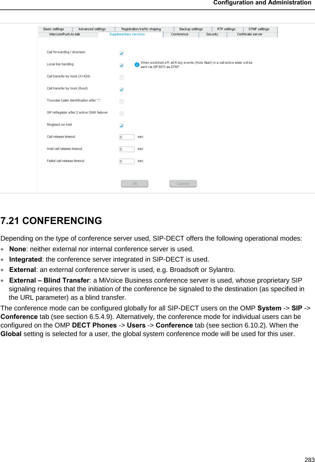  Configuration and Administration  283   7.21 CONFERENCING  Depending on the type of conference server used, SIP-DECT offers the following operational modes: • None: neither external nor internal conference server is used. • Integrated: the conference server integrated in SIP-DECT is used. • External: an external conference server is used, e.g. Broadsoft or Sylantro. • External – Blind Transfer: a MiVoice Business conference server is used, whose proprietary SIP signaling requires that the initiation of the conference be signaled to the destination (as specified in the URL parameter) as a blind transfer. The conference mode can be configured globally for all SIP-DECT users on the OMP System -&gt; SIP -&gt; Conference tab (see section 6.5.4.9). Alternatively, the conference mode for individual users can be configured on the OMP DECT Phones -&gt; Users -&gt; Conference tab (see section 6.10.2). When the Global setting is selected for a user, the global system conference mode will be used for this user. 