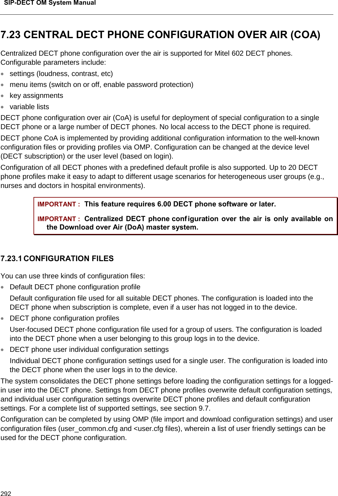  SIP-DECT OM System Manual    292 7.23 CENTRAL DECT PHONE CONFIGURATION OVER AIR (COA) Centralized DECT phone configuration over the air is supported for Mitel 602 DECT phones. Configurable parameters include: • settings (loudness, contrast, etc) • menu items (switch on or off, enable password protection) • key assignments • variable lists DECT phone configuration over air (CoA) is useful for deployment of special configuration to a single DECT phone or a large number of DECT phones. No local access to the DECT phone is required. DECT phone CoA is implemented by providing additional configuration information to the well-known configuration files or providing profiles via OMP. Configuration can be changed at the device level (DECT subscription) or the user level (based on login). Configuration of all DECT phones with a predefined default profile is also supported. Up to 20 DECT phone profiles make it easy to adapt to different usage scenarios for heterogeneous user groups (e.g., nurses and doctors in hospital environments). IMPORTANT : This feature requires 6.00 DECT phone software or later. IMPORTANT : Centralized DECT phone conf iguration over the air is only available on the Download over Air (DoA) master system.   7.23.1 CONFIGURATION FILES You can use three kinds of configuration files: • Default DECT phone configuration profile  Default configuration file used for all suitable DECT phones. The configuration is loaded into the DECT phone when subscription is complete, even if a user has not logged in to the device. • DECT phone configuration profiles  User-focused DECT phone configuration file used for a group of users. The configuration is loaded into the DECT phone when a user belonging to this group logs in to the device. • DECT phone user individual configuration settings  Individual DECT phone configuration settings used for a single user. The configuration is loaded into the DECT phone when the user logs in to the device. The system consolidates the DECT phone settings before loading the configuration settings for a logged-in user into the DECT phone. Settings from DECT phone profiles overwrite default configuration settings, and individual user configuration settings overwrite DECT phone profiles and default configuration settings. For a complete list of supported settings, see section 9.7.  Configuration can be completed by using OMP (file import and download configuration settings) and user configuration files (user_common.cfg and &lt;user.cfg files), wherein a list of user friendly settings can be used for the DECT phone configuration.   