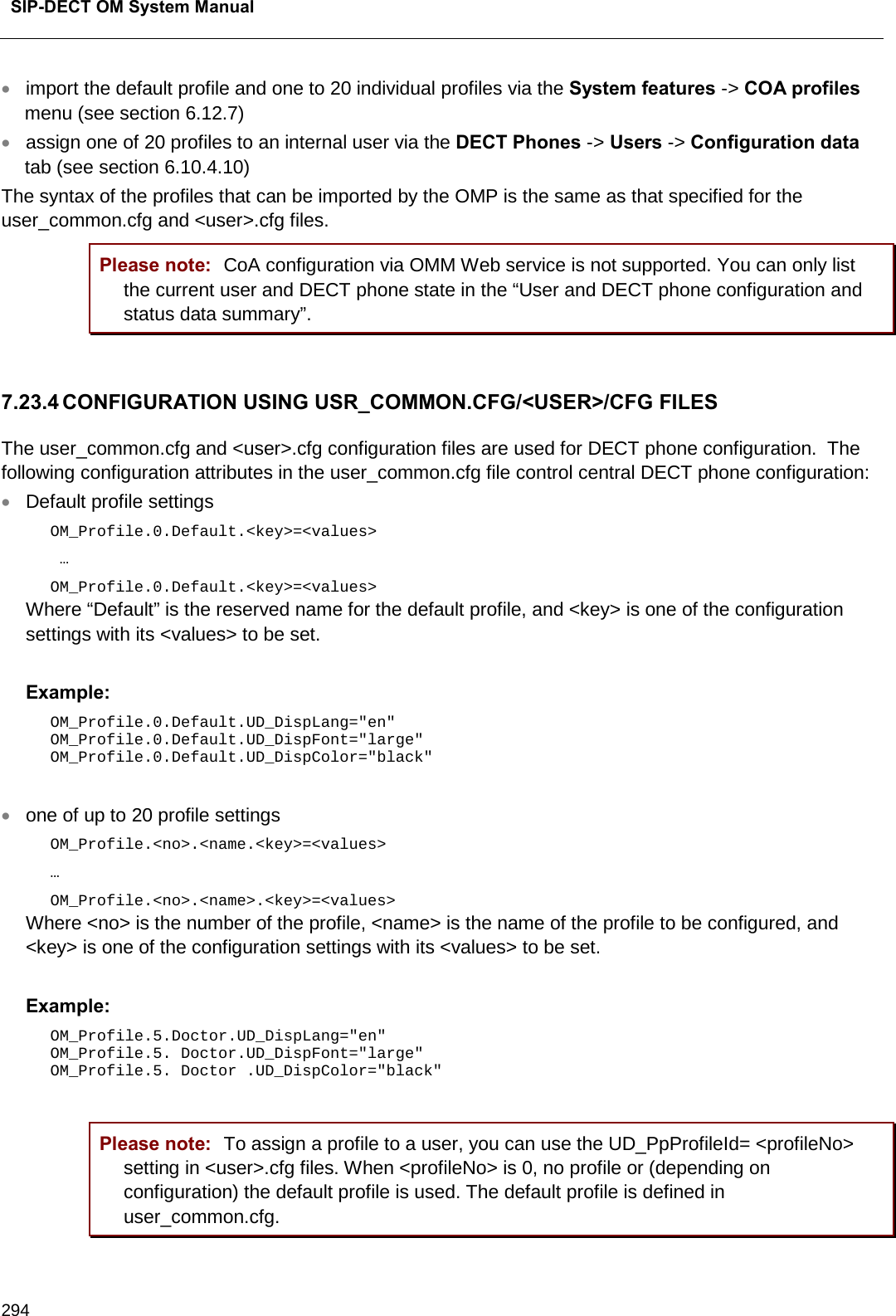  SIP-DECT OM System Manual    294 • import the default profile and one to 20 individual profiles via the System features -&gt; COA profiles menu (see section 6.12.7) • assign one of 20 profiles to an internal user via the DECT Phones -&gt; Users -&gt; Configuration data tab (see section 6.10.4.10) The syntax of the profiles that can be imported by the OMP is the same as that specified for the user_common.cfg and &lt;user&gt;.cfg files. Please note: CoA configuration via OMM Web service is not supported. You can only list the current user and DECT phone state in the “User and DECT phone configuration and status data summary”.  7.23.4 CONFIGURATION USING USR_COMMON.CFG/&lt;USER&gt;/CFG FILES The user_common.cfg and &lt;user&gt;.cfg configuration files are used for DECT phone configuration.  The following configuration attributes in the user_common.cfg file control central DECT phone configuration: • Default profile settings  OM_Profile.0.Default.&lt;key&gt;=&lt;values&gt;  …  OM_Profile.0.Default.&lt;key&gt;=&lt;values&gt;  Where “Default” is the reserved name for the default profile, and &lt;key&gt; is one of the configuration settings with its &lt;values&gt; to be set.   Example:  OM_Profile.0.Default.UD_DispLang=&quot;en&quot;  OM_Profile.0.Default.UD_DispFont=&quot;large&quot;  OM_Profile.0.Default.UD_DispColor=&quot;black&quot;  • one of up to 20 profile settings  OM_Profile.&lt;no&gt;.&lt;name.&lt;key&gt;=&lt;values&gt;  … OM_Profile.&lt;no&gt;.&lt;name&gt;.&lt;key&gt;=&lt;values&gt;  Where &lt;no&gt; is the number of the profile, &lt;name&gt; is the name of the profile to be configured, and &lt;key&gt; is one of the configuration settings with its &lt;values&gt; to be set.   Example:  OM_Profile.5.Doctor.UD_DispLang=&quot;en&quot;  OM_Profile.5. Doctor.UD_DispFont=&quot;large&quot;  OM_Profile.5. Doctor .UD_DispColor=&quot;black&quot;  Please note: To assign a profile to a user, you can use the UD_PpProfileId= &lt;profileNo&gt; setting in &lt;user&gt;.cfg files. When &lt;profileNo&gt; is 0, no profile or (depending on configuration) the default profile is used. The default profile is defined in user_common.cfg. 