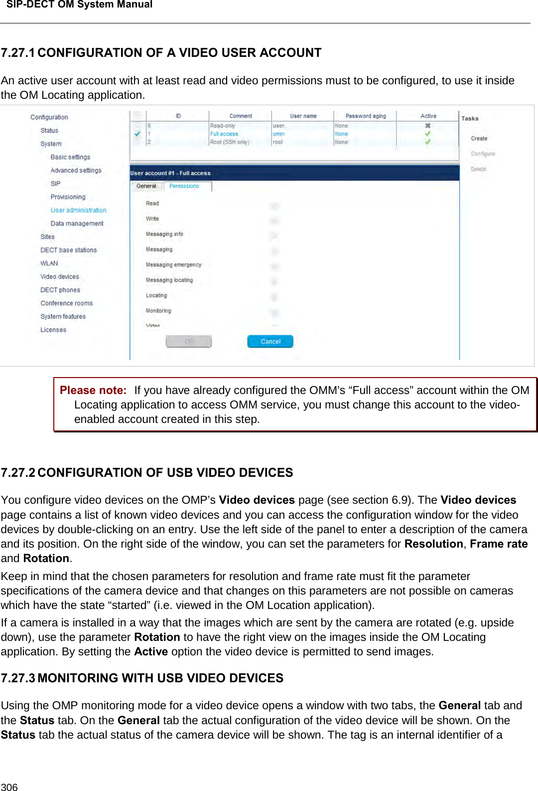  SIP-DECT OM System Manual    306 7.27.1 CONFIGURATION OF A VIDEO USER ACCOUNT An active user account with at least read and video permissions must to be configured, to use it inside the OM Locating application.  Please note: If you have already configured the OMM’s “Full access” account within the OM Locating application to access OMM service, you must change this account to the video-enabled account created in this step.  7.27.2 CONFIGURATION OF USB VIDEO DEVICES You configure video devices on the OMP’s Video devices page (see section 6.9). The Video devices page contains a list of known video devices and you can access the configuration window for the video devices by double-clicking on an entry. Use the left side of the panel to enter a description of the camera and its position. On the right side of the window, you can set the parameters for Resolution, Frame rate and Rotation.  Keep in mind that the chosen parameters for resolution and frame rate must fit the parameter specifications of the camera device and that changes on this parameters are not possible on cameras which have the state “started” (i.e. viewed in the OM Location application).  If a camera is installed in a way that the images which are sent by the camera are rotated (e.g. upside down), use the parameter Rotation to have the right view on the images inside the OM Locating application. By setting the Active option the video device is permitted to send images. 7.27.3 MONITORING WITH USB VIDEO DEVICES Using the OMP monitoring mode for a video device opens a window with two tabs, the General tab and the Status tab. On the General tab the actual configuration of the video device will be shown. On the Status tab the actual status of the camera device will be shown. The tag is an internal identifier of a 