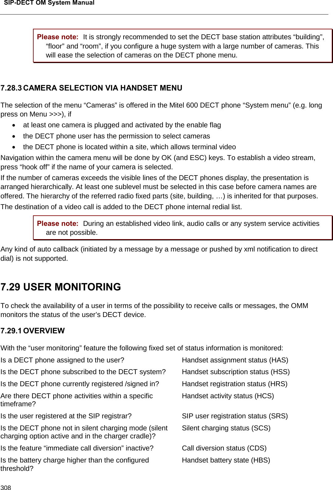  SIP-DECT OM System Manual    308 Please note: It is strongly recommended to set the DECT base station attributes “building”, “floor” and “room”, if you configure a huge system with a large number of cameras. This will ease the selection of cameras on the DECT phone menu.  7.28.3 CAMERA SELECTION VIA HANDSET MENU The selection of the menu “Cameras” is offered in the Mitel 600 DECT phone “System menu” (e.g. long press on Menu &gt;&gt;&gt;), if • at least one camera is plugged and activated by the enable flag  • the DECT phone user has the permission to select cameras • the DECT phone is located within a site, which allows terminal video Navigation within the camera menu will be done by OK (and ESC) keys. To establish a video stream, press “hook off” if the name of your camera is selected. If the number of cameras exceeds the visible lines of the DECT phones display, the presentation is arranged hierarchically. At least one sublevel must be selected in this case before camera names are offered. The hierarchy of the referred radio fixed parts (site, building, …) is inherited for that purposes.  The destination of a video call is added to the DECT phone internal redial list. Please note: During an established video link, audio calls or any system service activities are not possible. Any kind of auto callback (initiated by a message by a message or pushed by xml notification to direct dial) is not supported.   7.29 USER MONITORING  To check the availability of a user in terms of the possibility to receive calls or messages, the OMM monitors the status of the user’s DECT device.  7.29.1 OVERVIEW With the “user monitoring” feature the following fixed set of status information is monitored: Is a DECT phone assigned to the user? Handset assignment status (HAS) Is the DECT phone subscribed to the DECT system? Handset subscription status (HSS) Is the DECT phone currently registered /signed in? Handset registration status (HRS) Are there DECT phone activities within a specific timeframe? Handset activity status (HCS) Is the user registered at the SIP registrar?  SIP user registration status (SRS) Is the DECT phone not in silent charging mode (silent charging option active and in the charger cradle)? Silent charging status (SCS) Is the feature “immediate call diversion” inactive? Call diversion status (CDS) Is the battery charge higher than the configured threshold? Handset battery state (HBS) 