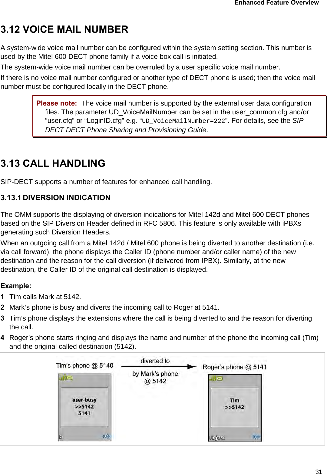  Enhanced Feature Overview  31 3.12 VOICE MAIL NUMBER A system-wide voice mail number can be configured within the system setting section. This number is used by the Mitel 600 DECT phone family if a voice box call is initiated. The system-wide voice mail number can be overruled by a user specific voice mail number. If there is no voice mail number configured or another type of DECT phone is used; then the voice mail number must be configured locally in the DECT phone. Please note: The voice mail number is supported by the external user data configuration files. The parameter UD_VoiceMailNumber can be set in the user_common.cfg and/or “user.cfg” or “LoginID.cfg” e.g. “UD_VoiceMailNumber=222”. For details, see the SIP-DECT DECT Phone Sharing and Provisioning Guide.  3.13 CALL HANDLING  SIP-DECT supports a number of features for enhanced call handling. 3.13.1 DIVERSION INDICATION  The OMM supports the displaying of diversion indications for Mitel 142d and Mitel 600 DECT phones based on the SIP Diversion Header defined in RFC 5806. This feature is only available with iPBXs generating such Diversion Headers. When an outgoing call from a Mitel 142d / Mitel 600 phone is being diverted to another destination (i.e. via call forward), the phone displays the Caller ID (phone number and/or caller name) of the new destination and the reason for the call diversion (if delivered from IPBX). Similarly, at the new destination, the Caller ID of the original call destination is displayed. Example: 1  Tim calls Mark at 5142.  2  Mark’s phone is busy and diverts the incoming call to Roger at 5141.  3  Tim’s phone displays the extensions where the call is being diverted to and the reason for diverting the call. 4  Roger’s phone starts ringing and displays the name and number of the phone the incoming call (Tim) and the original called destination (5142).    