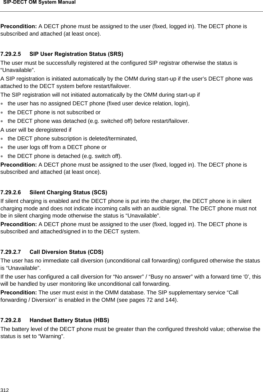  SIP-DECT OM System Manual    312 Precondition: A DECT phone must be assigned to the user (fixed, logged in). The DECT phone is subscribed and attached (at least once).  7.29.2.5 SIP User Registration Status (SRS) The user must be successfully registered at the configured SIP registrar otherwise the status is “Unavailable”. A SIP registration is initiated automatically by the OMM during start-up if the user’s DECT phone was attached to the DECT system before restart/failover. The SIP registration will not initiated automatically by the OMM during start-up if • the user has no assigned DECT phone (fixed user device relation, login), • the DECT phone is not subscribed or • the DECT phone was detached (e.g. switched off) before restart/failover. A user will be deregistered if • the DECT phone subscription is deleted/terminated, • the user logs off from a DECT phone or • the DECT phone is detached (e.g. switch off). Precondition: A DECT phone must be assigned to the user (fixed, logged in). The DECT phone is subscribed and attached (at least once).  7.29.2.6 Silent Charging Status (SCS) If silent charging is enabled and the DECT phone is put into the charger, the DECT phone is in silent charging mode and does not indicate incoming calls with an audible signal. The DECT phone must not be in silent charging mode otherwise the status is “Unavailable”. Precondition: A DECT phone must be assigned to the user (fixed, logged in). The DECT phone is subscribed and attached/signed in to the DECT system.  7.29.2.7 Call Diversion Status (CDS) The user has no immediate call diversion (unconditional call forwarding) configured otherwise the status is “Unavailable”. If the user has configured a call diversion for “No answer” / “Busy no answer” with a forward time ‘0’, this will be handled by user monitoring like unconditional call forwarding. Precondition: The user must exist in the OMM database. The SIP supplementary service “Call forwarding / Diversion” is enabled in the OMM (see pages 72 and 144).  7.29.2.8 Handset Battery Status (HBS) The battery level of the DECT phone must be greater than the configured threshold value; otherwise the status is set to “Warning”.  