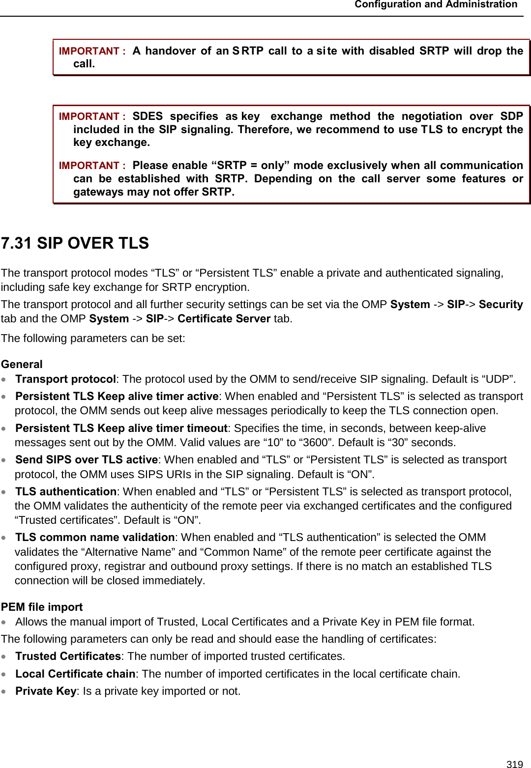 Configuration and Administration  319 IMPORTANT : A handover of an S RTP call to a site with disabled SRTP will drop the call.  IMPORTANT : SDES specifies as key  exchange method the negotiation over SDP included in the SIP signaling. Therefore, we recommend to use TLS to encrypt the key exchange. IMPORTANT : Please enable “SRTP = only” mode exclusively when all communication can be established with SRTP. Depending on the call server some features or gateways may not offer SRTP.  7.31 SIP OVER TLS  The transport protocol modes “TLS” or “Persistent TLS” enable a private and authenticated signaling, including safe key exchange for SRTP encryption. The transport protocol and all further security settings can be set via the OMP System -&gt; SIP-&gt; Security tab and the OMP System -&gt; SIP-&gt; Certificate Server tab. The following parameters can be set:  General • Transport protocol: The protocol used by the OMM to send/receive SIP signaling. Default is “UDP”. • Persistent TLS Keep alive timer active: When enabled and “Persistent TLS” is selected as transport protocol, the OMM sends out keep alive messages periodically to keep the TLS connection open. • Persistent TLS Keep alive timer timeout: Specifies the time, in seconds, between keep-alive messages sent out by the OMM. Valid values are “10” to “3600”. Default is “30” seconds. • Send SIPS over TLS active: When enabled and “TLS” or “Persistent TLS” is selected as transport protocol, the OMM uses SIPS URIs in the SIP signaling. Default is “ON”.  • TLS authentication: When enabled and “TLS” or “Persistent TLS” is selected as transport protocol, the OMM validates the authenticity of the remote peer via exchanged certificates and the configured “Trusted certificates”. Default is “ON”. • TLS common name validation: When enabled and “TLS authentication” is selected the OMM validates the “Alternative Name” and “Common Name” of the remote peer certificate against the configured proxy, registrar and outbound proxy settings. If there is no match an established TLS connection will be closed immediately. PEM file import • Allows the manual import of Trusted, Local Certificates and a Private Key in PEM file format. The following parameters can only be read and should ease the handling of certificates: • Trusted Certificates: The number of imported trusted certificates. • Local Certificate chain: The number of imported certificates in the local certificate chain. • Private Key: Is a private key imported or not. 