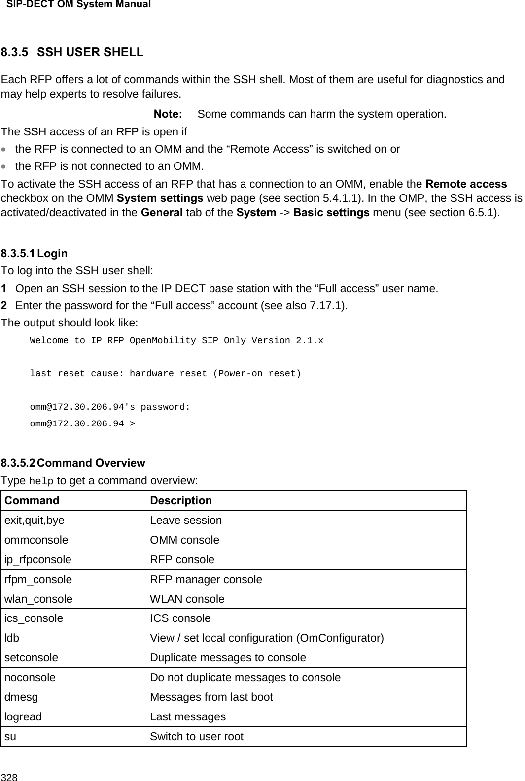  SIP-DECT OM System Manual    328 8.3.5 SSH USER SHELL Each RFP offers a lot of commands within the SSH shell. Most of them are useful for diagnostics and may help experts to resolve failures. Note: Some commands can harm the system operation. The SSH access of an RFP is open if  • the RFP is connected to an OMM and the “Remote Access” is switched on or  • the RFP is not connected to an OMM. To activate the SSH access of an RFP that has a connection to an OMM, enable the Remote access checkbox on the OMM System settings web page (see section 5.4.1.1). In the OMP, the SSH access is activated/deactivated in the General tab of the System -&gt; Basic settings menu (see section 6.5.1).  8.3.5.1 Login To log into the SSH user shell: 1  Open an SSH session to the IP DECT base station with the “Full access” user name. 2  Enter the password for the “Full access” account (see also 7.17.1).  The output should look like:  Welcome to IP RFP OpenMobility SIP Only Version 2.1.x  last reset cause: hardware reset (Power-on reset)  omm@172.30.206.94&apos;s password: omm@172.30.206.94 &gt;  8.3.5.2 Command Overview Type help to get a command overview: Command Description exit,quit,bye Leave session ommconsole OMM console ip_rfpconsole RFP console rfpm_console RFP manager console wlan_console WLAN console ics_console ICS console ldb View / set local configuration (OmConfigurator) setconsole Duplicate messages to console noconsole Do not duplicate messages to console dmesg Messages from last boot logread Last messages su  Switch to user root 