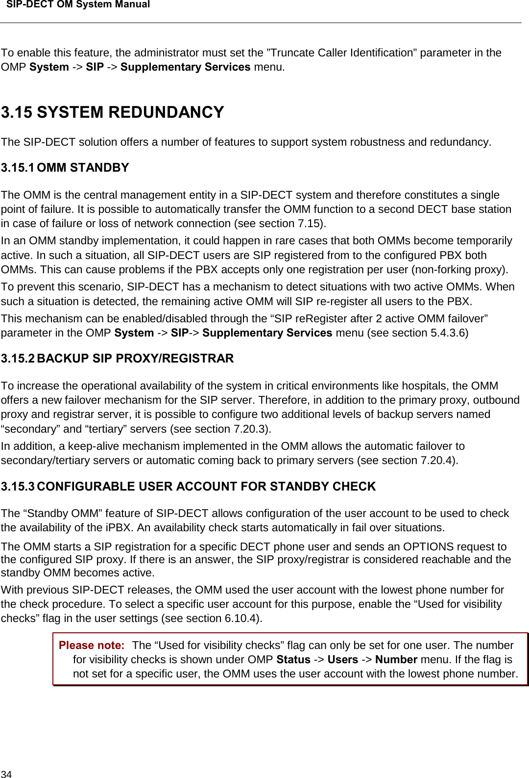  SIP-DECT OM System Manual    34 To enable this feature, the administrator must set the ”Truncate Caller Identification” parameter in the OMP System -&gt; SIP -&gt; Supplementary Services menu.  3.15 SYSTEM REDUNDANCY The SIP-DECT solution offers a number of features to support system robustness and redundancy. 3.15.1 OMM STANDBY The OMM is the central management entity in a SIP-DECT system and therefore constitutes a single point of failure. It is possible to automatically transfer the OMM function to a second DECT base station in case of failure or loss of network connection (see section 7.15). In an OMM standby implementation, it could happen in rare cases that both OMMs become temporarily active. In such a situation, all SIP-DECT users are SIP registered from to the configured PBX both OMMs. This can cause problems if the PBX accepts only one registration per user (non-forking proxy).  To prevent this scenario, SIP-DECT has a mechanism to detect situations with two active OMMs. When such a situation is detected, the remaining active OMM will SIP re-register all users to the PBX. This mechanism can be enabled/disabled through the “SIP reRegister after 2 active OMM failover” parameter in the OMP System -&gt; SIP-&gt; Supplementary Services menu (see section 5.4.3.6) 3.15.2 BACKUP SIP PROXY/REGISTRAR To increase the operational availability of the system in critical environments like hospitals, the OMM offers a new failover mechanism for the SIP server. Therefore, in addition to the primary proxy, outbound proxy and registrar server, it is possible to configure two additional levels of backup servers named “secondary” and “tertiary” servers (see section 7.20.3).  In addition, a keep-alive mechanism implemented in the OMM allows the automatic failover to secondary/tertiary servers or automatic coming back to primary servers (see section 7.20.4). 3.15.3 CONFIGURABLE USER ACCOUNT FOR STANDBY CHECK The “Standby OMM” feature of SIP-DECT allows configuration of the user account to be used to check the availability of the iPBX. An availability check starts automatically in fail over situations. The OMM starts a SIP registration for a specific DECT phone user and sends an OPTIONS request to the configured SIP proxy. If there is an answer, the SIP proxy/registrar is considered reachable and the standby OMM becomes active.  With previous SIP-DECT releases, the OMM used the user account with the lowest phone number for the check procedure. To select a specific user account for this purpose, enable the “Used for visibility checks” flag in the user settings (see section 6.10.4). Please note: The “Used for visibility checks” flag can only be set for one user. The number for visibility checks is shown under OMP Status -&gt; Users -&gt; Number menu. If the flag is not set for a specific user, the OMM uses the user account with the lowest phone number.  