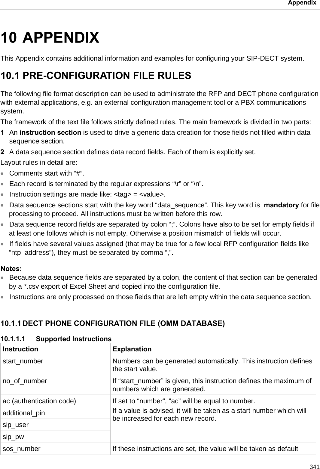  Appendix  341 10 APPENDIX This Appendix contains additional information and examples for configuring your SIP-DECT system.  10.1 PRE-CONFIGURATION FILE RULES  The following file format description can be used to administrate the RFP and DECT phone configuration with external applications, e.g. an external configuration management tool or a PBX communications system. The framework of the text file follows strictly defined rules. The main framework is divided in two parts: 1  An instruction section is used to drive a generic data creation for those fields not filled within data sequence section.  2  A data sequence section defines data record fields. Each of them is explicitly set.  Layout rules in detail are: • Comments start with “#”. • Each record is terminated by the regular expressions “\r” or “\n”. • Instruction settings are made like: &lt;tag&gt; = &lt;value&gt;.  • Data sequence sections start with the key word “data_sequence”. This key word is  mandatory for file processing to proceed. All instructions must be written before this row. • Data sequence record fields are separated by colon “;”. Colons have also to be set for empty fields if at least one follows which is not empty. Otherwise a position mismatch of fields will occur. • If fields have several values assigned (that may be true for a few local RFP configuration fields like “ntp_address”), they must be separated by comma “,”. Notes:  • Because data sequence fields are separated by a colon, the content of that section can be generated by a *.csv export of Excel Sheet and copied into the configuration file. • Instructions are only processed on those fields that are left empty within the data sequence section.  10.1.1 DECT PHONE CONFIGURATION FILE (OMM DATABASE) 10.1.1.1 Supported Instructions Instruction Explanation start_number Numbers can be generated automatically. This instruction defines the start value. no_of_number If “start_number” is given, this instruction defines the maximum of numbers which are generated. ac (authentication code) If set to “number”, “ac” will be equal to number. If a value is advised, it will be taken as a start number which will be increased for each new record. additional_pin sip_user sip_pw sos_number If these instructions are set, the value will be taken as default 