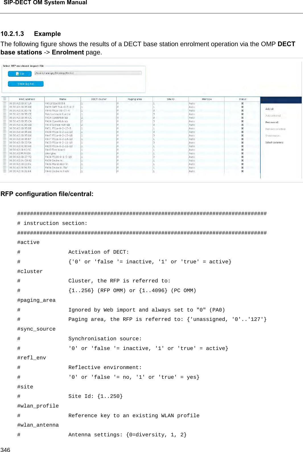  SIP-DECT OM System Manual    346 10.2.1.3 Example The following figure shows the results of a DECT base station enrolment operation via the OMP DECT base stations -&gt; Enrolment page.  RFP configuration file/central:  ############################################################################## # instruction section:                                                         ############################################################################## #active  #               Activation of DECT: #               {&apos;0&apos; or &apos;false &apos;= inactive, &apos;1&apos; or &apos;true&apos; = active} #cluster #               Cluster, the RFP is referred to: #               {1..256} (RFP OMM) or {1..4096} (PC OMM) #paging_area  #               Ignored by Web import and always set to &quot;0&quot; (PA0) #               Paging area, the RFP is referred to: {&apos;unassigned, &apos;0&apos;..&apos;127&apos;} #sync_source  #               Synchronisation source:  #               &apos;0&apos; or &apos;false &apos;= inactive, &apos;1&apos; or &apos;true&apos; = active} #refl_env  #               Reflective environment:  #               &apos;0&apos; or &apos;false &apos;= no, &apos;1&apos; or &apos;true&apos; = yes} #site #               Site Id: {1..250} #wlan_profile  #               Reference key to an existing WLAN profile #wlan_antenna  #               Antenna settings: {0=diversity, 1, 2} 
