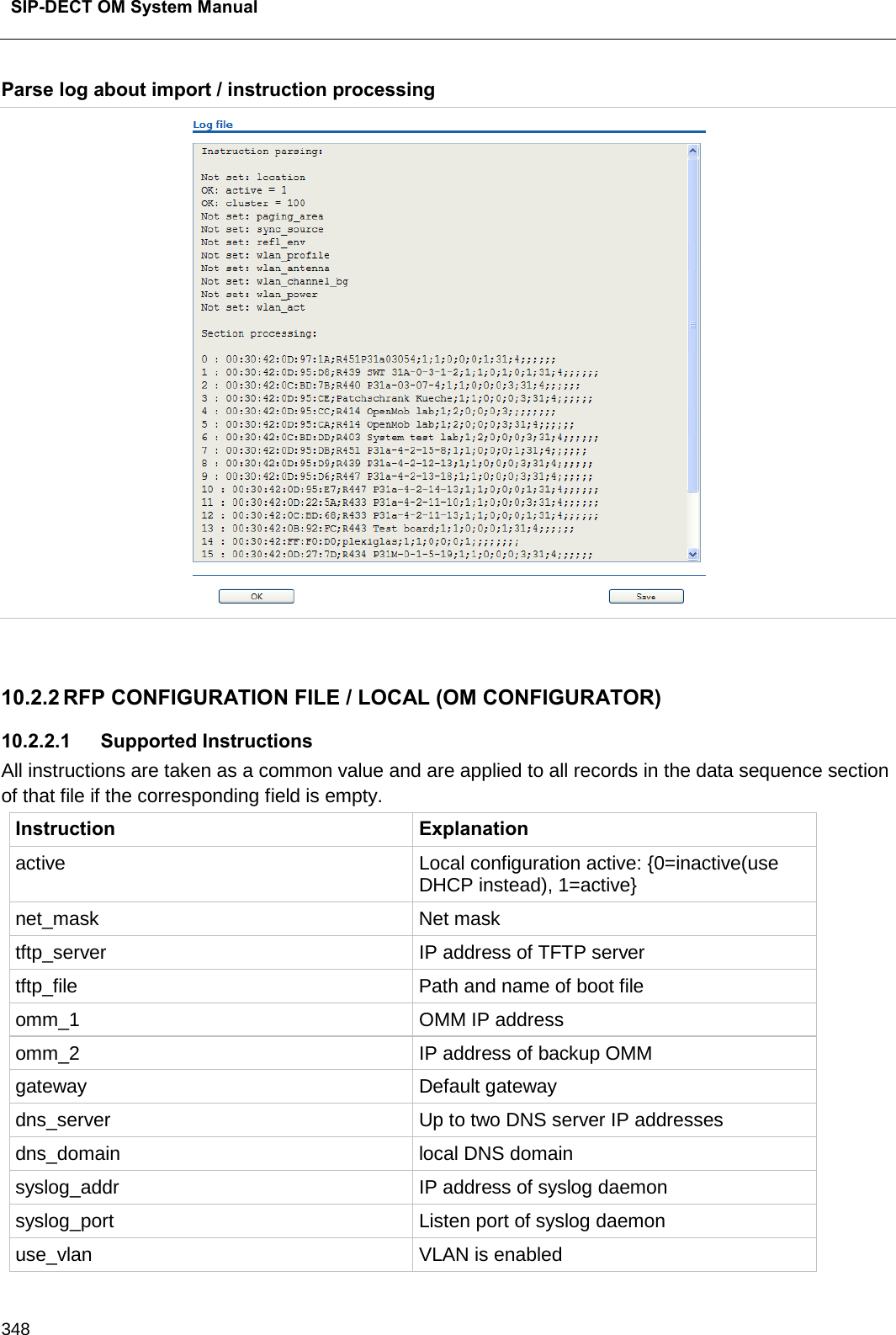  SIP-DECT OM System Manual    348 Parse log about import / instruction processing   10.2.2 RFP CONFIGURATION FILE / LOCAL (OM CONFIGURATOR) 10.2.2.1 Supported Instructions All instructions are taken as a common value and are applied to all records in the data sequence section of that file if the corresponding field is empty. Instruction Explanation active Local configuration active: {0=inactive(use DHCP instead), 1=active} net_mask Net mask tftp_server IP address of TFTP server tftp_file Path and name of boot file omm_1 OMM IP address omm_2 IP address of backup OMM gateway Default gateway dns_server Up to two DNS server IP addresses dns_domain local DNS domain syslog_addr IP address of syslog daemon syslog_port Listen port of syslog daemon use_vlan VLAN is enabled 
