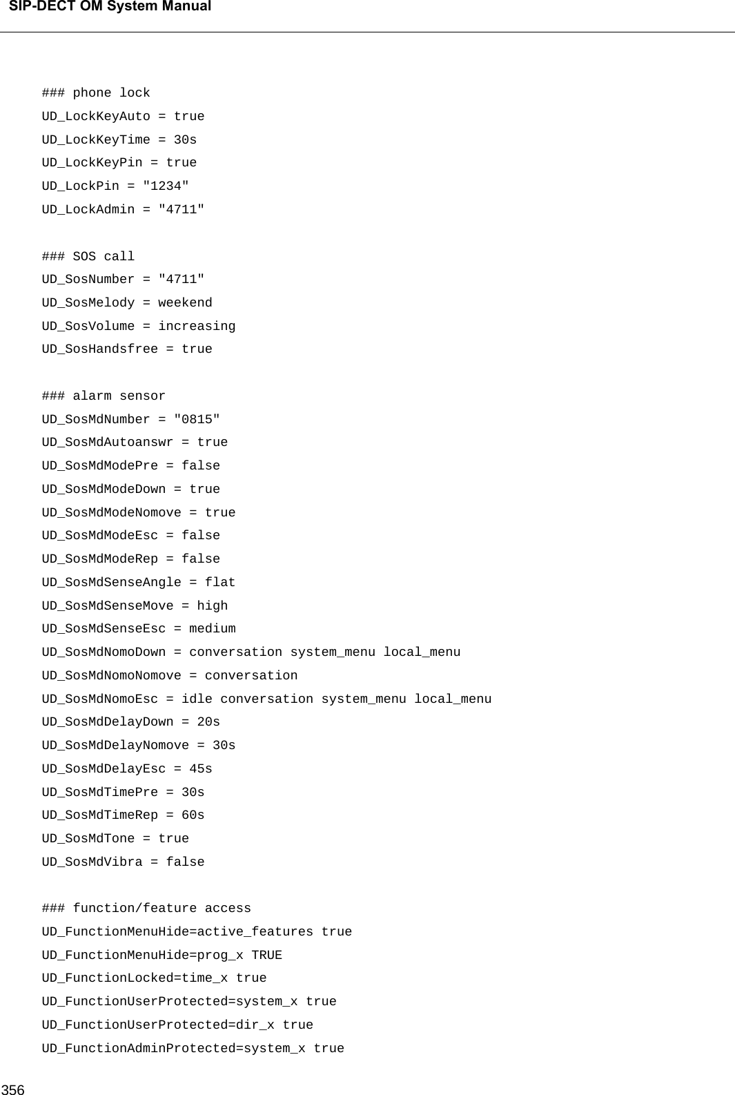  SIP-DECT OM System Manual    356  ### phone lock UD_LockKeyAuto = true UD_LockKeyTime = 30s UD_LockKeyPin = true UD_LockPin = &quot;1234&quot; UD_LockAdmin = &quot;4711&quot;  ### SOS call UD_SosNumber = &quot;4711&quot; UD_SosMelody = weekend UD_SosVolume = increasing UD_SosHandsfree = true  ### alarm sensor UD_SosMdNumber = &quot;0815&quot; UD_SosMdAutoanswr = true UD_SosMdModePre = false UD_SosMdModeDown = true UD_SosMdModeNomove = true UD_SosMdModeEsc = false UD_SosMdModeRep = false UD_SosMdSenseAngle = flat UD_SosMdSenseMove = high UD_SosMdSenseEsc = medium UD_SosMdNomoDown = conversation system_menu local_menu UD_SosMdNomoNomove = conversation UD_SosMdNomoEsc = idle conversation system_menu local_menu UD_SosMdDelayDown = 20s UD_SosMdDelayNomove = 30s UD_SosMdDelayEsc = 45s UD_SosMdTimePre = 30s UD_SosMdTimeRep = 60s UD_SosMdTone = true UD_SosMdVibra = false  ### function/feature access UD_FunctionMenuHide=active_features true UD_FunctionMenuHide=prog_x TRUE UD_FunctionLocked=time_x true UD_FunctionUserProtected=system_x true UD_FunctionUserProtected=dir_x true UD_FunctionAdminProtected=system_x true 