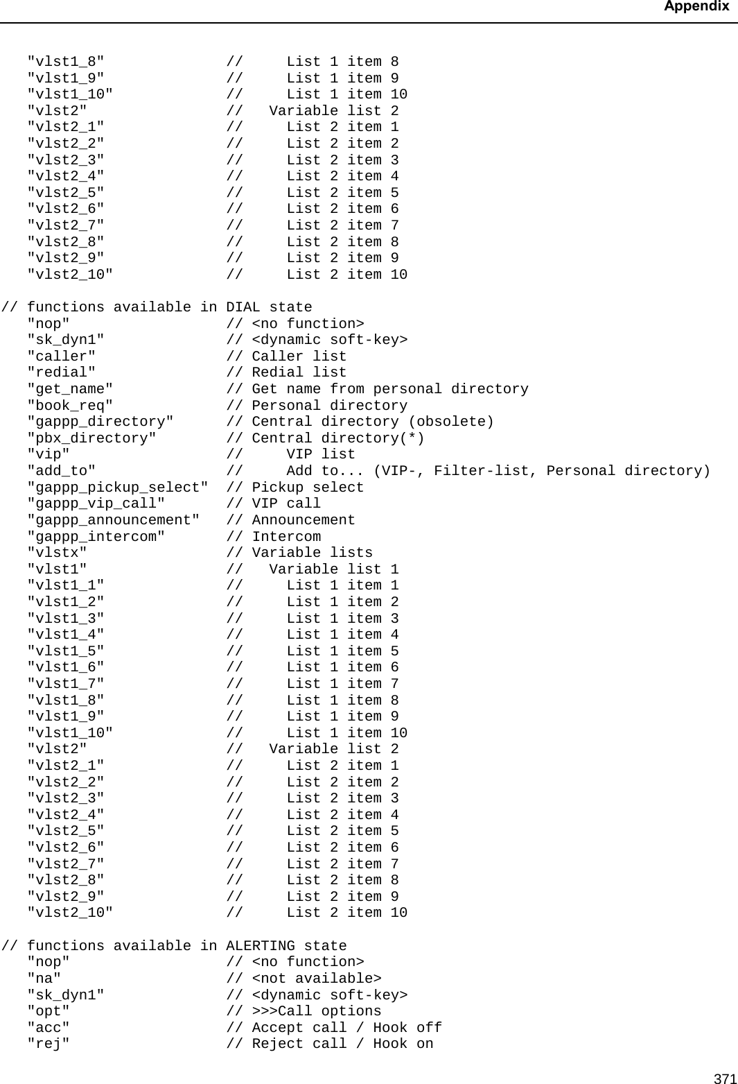  Appendix  371    &quot;vlst1_8&quot;              //     List 1 item 8    &quot;vlst1_9&quot;              //     List 1 item 9    &quot;vlst1_10&quot;             //     List 1 item 10    &quot;vlst2&quot;                //   Variable list 2    &quot;vlst2_1&quot;              //     List 2 item 1    &quot;vlst2_2&quot;              //     List 2 item 2    &quot;vlst2_3&quot;              //     List 2 item 3    &quot;vlst2_4&quot;              //     List 2 item 4    &quot;vlst2_5&quot;              //     List 2 item 5    &quot;vlst2_6&quot;              //     List 2 item 6    &quot;vlst2_7&quot;              //     List 2 item 7    &quot;vlst2_8&quot;              //     List 2 item 8    &quot;vlst2_9&quot;              //     List 2 item 9    &quot;vlst2_10&quot;             //     List 2 item 10  // functions available in DIAL state    &quot;nop&quot;                  // &lt;no function&gt;    &quot;sk_dyn1&quot;              // &lt;dynamic soft-key&gt;    &quot;caller&quot;               // Caller list    &quot;redial&quot;               // Redial list    &quot;get_name&quot;             // Get name from personal directory    &quot;book_req&quot;             // Personal directory    &quot;gappp_directory&quot;      // Central directory (obsolete)    &quot;pbx_directory&quot;        // Central directory(*)    &quot;vip&quot;                  //     VIP list    &quot;add_to&quot;               //     Add to... (VIP-, Filter-list, Personal directory)    &quot;gappp_pickup_select&quot;  // Pickup select    &quot;gappp_vip_call&quot;       // VIP call    &quot;gappp_announcement&quot;   // Announcement    &quot;gappp_intercom&quot;       // Intercom    &quot;vlstx&quot;                // Variable lists    &quot;vlst1&quot;                //   Variable list 1    &quot;vlst1_1&quot;              //     List 1 item 1    &quot;vlst1_2&quot;              //     List 1 item 2    &quot;vlst1_3&quot;              //     List 1 item 3    &quot;vlst1_4&quot;              //     List 1 item 4    &quot;vlst1_5&quot;              //     List 1 item 5    &quot;vlst1_6&quot;              //     List 1 item 6    &quot;vlst1_7&quot;              //     List 1 item 7    &quot;vlst1_8&quot;              //     List 1 item 8    &quot;vlst1_9&quot;              //     List 1 item 9    &quot;vlst1_10&quot;             //     List 1 item 10    &quot;vlst2&quot;                //   Variable list 2    &quot;vlst2_1&quot;              //     List 2 item 1    &quot;vlst2_2&quot;              //     List 2 item 2    &quot;vlst2_3&quot;              //     List 2 item 3    &quot;vlst2_4&quot;              //     List 2 item 4    &quot;vlst2_5&quot;              //     List 2 item 5    &quot;vlst2_6&quot;              //     List 2 item 6    &quot;vlst2_7&quot;              //     List 2 item 7    &quot;vlst2_8&quot;              //     List 2 item 8    &quot;vlst2_9&quot;              //     List 2 item 9    &quot;vlst2_10&quot;             //     List 2 item 10  // functions available in ALERTING state    &quot;nop&quot;                  // &lt;no function&gt;    &quot;na&quot;                   // &lt;not available&gt;    &quot;sk_dyn1&quot;              // &lt;dynamic soft-key&gt;    &quot;opt&quot;                  // &gt;&gt;&gt;Call options    &quot;acc&quot;                  // Accept call / Hook off    &quot;rej&quot;                  // Reject call / Hook on 