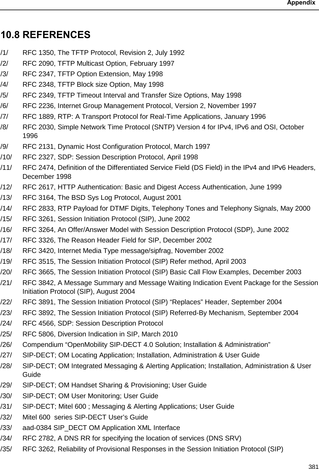  Appendix  381 10.8 REFERENCES /1/ RFC 1350, The TFTP Protocol, Revision 2, July 1992 /2/ RFC 2090, TFTP Multicast Option, February 1997 /3/ RFC 2347, TFTP Option Extension, May 1998 /4/ RFC 2348, TFTP Block size Option, May 1998 /5/ RFC 2349, TFTP Timeout Interval and Transfer Size Options, May 1998 /6/ RFC 2236, Internet Group Management Protocol, Version 2, November 1997 /7/ RFC 1889, RTP: A Transport Protocol for Real-Time Applications, January 1996 /8/ RFC 2030, Simple Network Time Protocol (SNTP) Version 4 for IPv4, IPv6 and OSI, October 1996 /9/ RFC 2131, Dynamic Host Configuration Protocol, March 1997 /10/ RFC 2327, SDP: Session Description Protocol, April 1998 /11/ RFC 2474, Definition of the Differentiated Service Field (DS Field) in the IPv4 and IPv6 Headers, December 1998 /12/ RFC 2617, HTTP Authentication: Basic and Digest Access Authentication, June 1999 /13/ RFC 3164, The BSD Sys Log Protocol, August 2001 /14/ RFC 2833, RTP Payload for DTMF Digits, Telephony Tones and Telephony Signals, May 2000 /15/ RFC 3261, Session Initiation Protocol (SIP), June 2002 /16/ RFC 3264, An Offer/Answer Model with Session Description Protocol (SDP), June 2002 /17/ RFC 3326, The Reason Header Field for SIP, December 2002 /18/ RFC 3420, Internet Media Type message/sipfrag, November 2002 /19/ RFC 3515, The Session Initiation Protocol (SIP) Refer method, April 2003 /20/ RFC 3665, The Session Initiation Protocol (SIP) Basic Call Flow Examples, December 2003 /21/ RFC 3842, A Message Summary and Message Waiting Indication Event Package for the Session Initiation Protocol (SIP), August 2004 /22/ RFC 3891, The Session Initiation Protocol (SIP) “Replaces” Header, September 2004 /23/ RFC 3892, The Session Initiation Protocol (SIP) Referred-By Mechanism, September 2004 /24/ RFC 4566, SDP: Session Description Protocol /25/ RFC 5806, Diversion Indication in SIP, March 2010 /26/ Compendium “OpenMobility SIP-DECT 4.0 Solution; Installation &amp; Administration” /27/ SIP-DECT; OM Locating Application; Installation, Administration &amp; User Guide /28/ SIP-DECT; OM Integrated Messaging &amp; Alerting Application; Installation, Administration &amp; User Guide /29/ SIP-DECT; OM Handset Sharing &amp; Provisioning; User Guide /30/ SIP-DECT; OM User Monitoring; User Guide /31/ SIP-DECT; Mitel 600 ; Messaging &amp; Alerting Applications; User Guide /32/ Mitel 600  series SIP-DECT User’s Guide /33/ aad-0384 SIP_DECT OM Application XML Interface /34/ RFC 2782, A DNS RR for specifying the location of services (DNS SRV) /35/ RFC 3262, Reliability of Provisional Responses in the Session Initiation Protocol (SIP) 