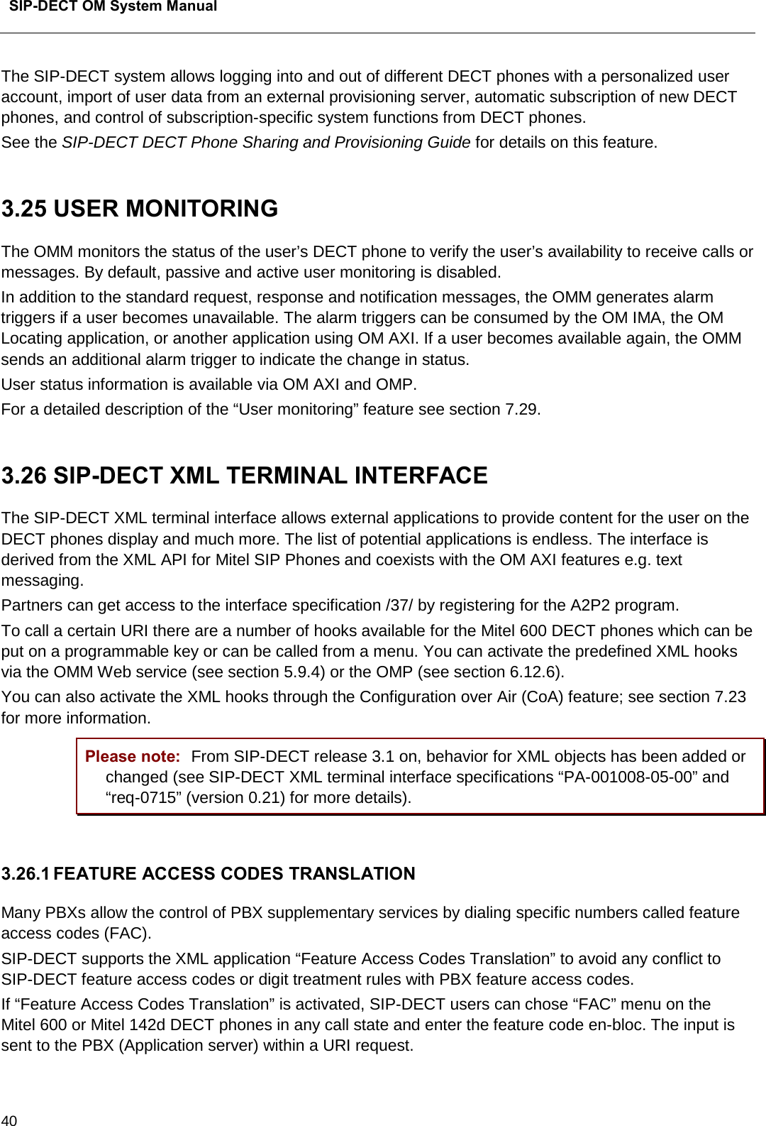  SIP-DECT OM System Manual    40 The SIP-DECT system allows logging into and out of different DECT phones with a personalized user account, import of user data from an external provisioning server, automatic subscription of new DECT phones, and control of subscription-specific system functions from DECT phones. See the SIP-DECT DECT Phone Sharing and Provisioning Guide for details on this feature.   3.25 USER MONITORING The OMM monitors the status of the user’s DECT phone to verify the user’s availability to receive calls or messages. By default, passive and active user monitoring is disabled. In addition to the standard request, response and notification messages, the OMM generates alarm triggers if a user becomes unavailable. The alarm triggers can be consumed by the OM IMA, the OM Locating application, or another application using OM AXI. If a user becomes available again, the OMM sends an additional alarm trigger to indicate the change in status.  User status information is available via OM AXI and OMP.  For a detailed description of the “User monitoring” feature see section 7.29.  3.26 SIP-DECT XML TERMINAL INTERFACE The SIP-DECT XML terminal interface allows external applications to provide content for the user on the DECT phones display and much more. The list of potential applications is endless. The interface is derived from the XML API for Mitel SIP Phones and coexists with the OM AXI features e.g. text messaging. Partners can get access to the interface specification /37/ by registering for the A2P2 program. To call a certain URI there are a number of hooks available for the Mitel 600 DECT phones which can be put on a programmable key or can be called from a menu. You can activate the predefined XML hooks via the OMM Web service (see section 5.9.4) or the OMP (see section 6.12.6).  You can also activate the XML hooks through the Configuration over Air (CoA) feature; see section 7.23 for more information. Please note: From SIP-DECT release 3.1 on, behavior for XML objects has been added or changed (see SIP-DECT XML terminal interface specifications “PA-001008-05-00” and “req-0715” (version 0.21) for more details).  3.26.1 FEATURE ACCESS CODES TRANSLATION  Many PBXs allow the control of PBX supplementary services by dialing specific numbers called feature access codes (FAC).  SIP-DECT supports the XML application “Feature Access Codes Translation” to avoid any conflict to SIP-DECT feature access codes or digit treatment rules with PBX feature access codes.  If “Feature Access Codes Translation” is activated, SIP-DECT users can chose “FAC” menu on the Mitel 600 or Mitel 142d DECT phones in any call state and enter the feature code en-bloc. The input is sent to the PBX (Application server) within a URI request. 