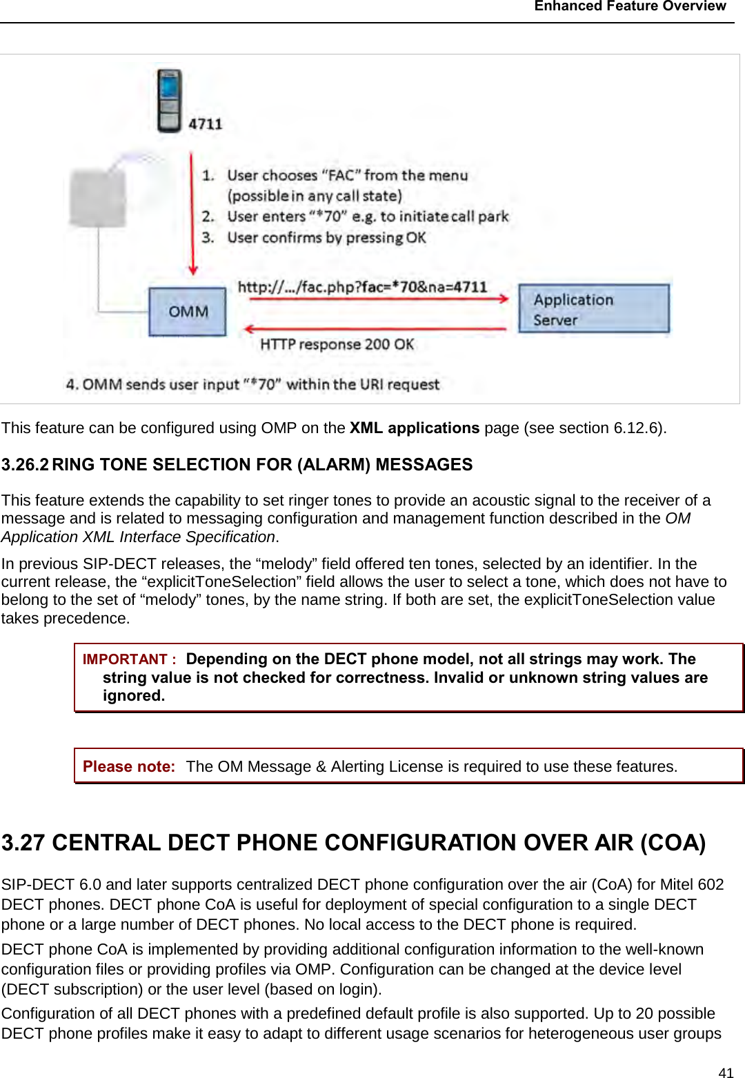  Enhanced Feature Overview  41  This feature can be configured using OMP on the XML applications page (see section 6.12.6). 3.26.2 RING TONE SELECTION FOR (ALARM) MESSAGES This feature extends the capability to set ringer tones to provide an acoustic signal to the receiver of a message and is related to messaging configuration and management function described in the OM Application XML Interface Specification.  In previous SIP-DECT releases, the “melody” field offered ten tones, selected by an identifier. In the current release, the “explicitToneSelection” field allows the user to select a tone, which does not have to belong to the set of “melody” tones, by the name string. If both are set, the explicitToneSelection value takes precedence. IMPORTANT : Depending on the DECT phone model, not all strings may work. The string value is not checked for correctness. Invalid or unknown string values are ignored.  Please note: The OM Message &amp; Alerting License is required to use these features.  3.27 CENTRAL DECT PHONE CONFIGURATION OVER AIR (COA) SIP-DECT 6.0 and later supports centralized DECT phone configuration over the air (CoA) for Mitel 602 DECT phones. DECT phone CoA is useful for deployment of special configuration to a single DECT phone or a large number of DECT phones. No local access to the DECT phone is required. DECT phone CoA is implemented by providing additional configuration information to the well-known configuration files or providing profiles via OMP. Configuration can be changed at the device level (DECT subscription) or the user level (based on login). Configuration of all DECT phones with a predefined default profile is also supported. Up to 20 possible DECT phone profiles make it easy to adapt to different usage scenarios for heterogeneous user groups 