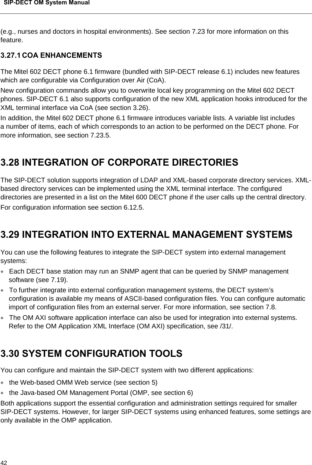  SIP-DECT OM System Manual    42 (e.g., nurses and doctors in hospital environments). See section 7.23 for more information on this feature. 3.27.1 COA ENHANCEMENTS The Mitel 602 DECT phone 6.1 firmware (bundled with SIP-DECT release 6.1) includes new features which are configurable via Configuration over Air (CoA). New configuration commands allow you to overwrite local key programming on the Mitel 602 DECT phones. SIP-DECT 6.1 also supports configuration of the new XML application hooks introduced for the XML terminal interface via CoA (see section 3.26). In addition, the Mitel 602 DECT phone 6.1 firmware introduces variable lists. A variable list includes  a number of items, each of which corresponds to an action to be performed on the DECT phone. For more information, see section 7.23.5.  3.28 INTEGRATION OF CORPORATE DIRECTORIES  The SIP-DECT solution supports integration of LDAP and XML-based corporate directory services. XML-based directory services can be implemented using the XML terminal interface. The configured directories are presented in a list on the Mitel 600 DECT phone if the user calls up the central directory.  For configuration information see section 6.12.5.   3.29 INTEGRATION INTO EXTERNAL MANAGEMENT SYSTEMS You can use the following features to integrate the SIP-DECT system into external management systems: • Each DECT base station may run an SNMP agent that can be queried by SNMP management software (see 7.19).  • To further integrate into external configuration management systems, the DECT system’s configuration is available my means of ASCII-based configuration files. You can configure automatic import of configuration files from an external server. For more information, see section 7.8. • The OM AXI software application interface can also be used for integration into external systems. Refer to the OM Application XML Interface (OM AXI) specification, see /31/.  3.30 SYSTEM CONFIGURATION TOOLS You can configure and maintain the SIP-DECT system with two different applications: • the Web-based OMM Web service (see section 5)  • the Java-based OM Management Portal (OMP, see section 6) Both applications support the essential configuration and administration settings required for smaller SIP-DECT systems. However, for larger SIP-DECT systems using enhanced features, some settings are only available in the OMP application.    