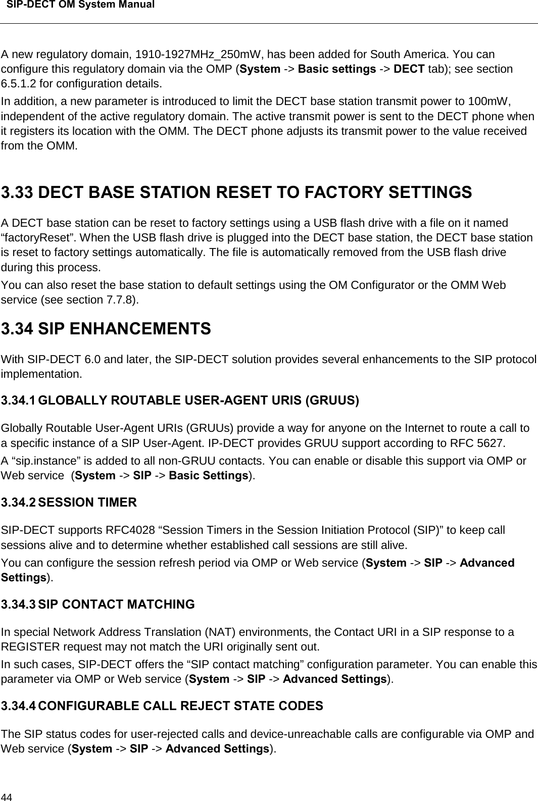  SIP-DECT OM System Manual    44 A new regulatory domain, 1910-1927MHz_250mW, has been added for South America. You can configure this regulatory domain via the OMP (System -&gt; Basic settings -&gt; DECT tab); see section 6.5.1.2 for configuration details. In addition, a new parameter is introduced to limit the DECT base station transmit power to 100mW,  independent of the active regulatory domain. The active transmit power is sent to the DECT phone when it registers its location with the OMM. The DECT phone adjusts its transmit power to the value received from the OMM.   3.33 DECT BASE STATION RESET TO FACTORY SETTINGS A DECT base station can be reset to factory settings using a USB flash drive with a file on it named “factoryReset”. When the USB flash drive is plugged into the DECT base station, the DECT base station is reset to factory settings automatically. The file is automatically removed from the USB flash drive during this process. You can also reset the base station to default settings using the OM Configurator or the OMM Web service (see section 7.7.8). 3.34 SIP ENHANCEMENTS With SIP-DECT 6.0 and later, the SIP-DECT solution provides several enhancements to the SIP protocol implementation.  3.34.1 GLOBALLY ROUTABLE USER-AGENT URIS (GRUUS) Globally Routable User-Agent URIs (GRUUs) provide a way for anyone on the Internet to route a call to a specific instance of a SIP User-Agent. IP-DECT provides GRUU support according to RFC 5627.  A “sip.instance” is added to all non-GRUU contacts. You can enable or disable this support via OMP or Web service  (System -&gt; SIP -&gt; Basic Settings).  3.34.2 SESSION TIMER SIP-DECT supports RFC4028 “Session Timers in the Session Initiation Protocol (SIP)” to keep call sessions alive and to determine whether established call sessions are still alive. You can configure the session refresh period via OMP or Web service (System -&gt; SIP -&gt; Advanced Settings). 3.34.3 SIP CONTACT MATCHING In special Network Address Translation (NAT) environments, the Contact URI in a SIP response to a REGISTER request may not match the URI originally sent out. In such cases, SIP-DECT offers the “SIP contact matching” configuration parameter. You can enable this parameter via OMP or Web service (System -&gt; SIP -&gt; Advanced Settings). 3.34.4 CONFIGURABLE CALL REJECT STATE CODES The SIP status codes for user-rejected calls and device-unreachable calls are configurable via OMP and Web service (System -&gt; SIP -&gt; Advanced Settings). 