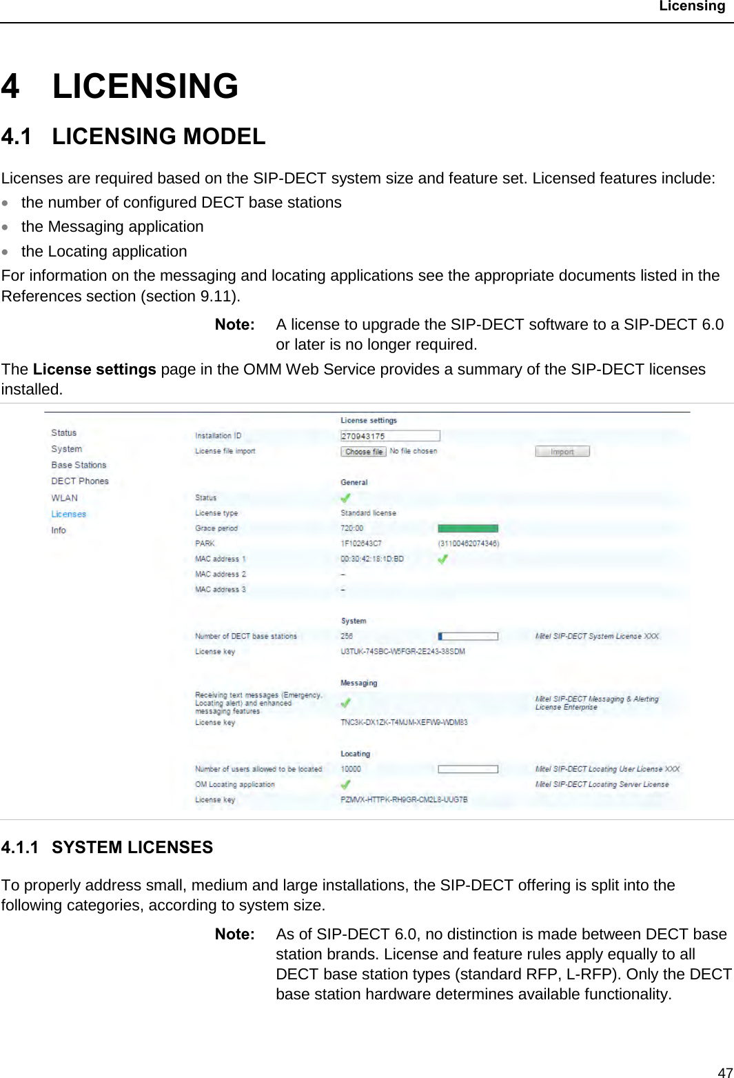  Licensing  47 4  LICENSING 4.1  LICENSING MODEL Licenses are required based on the SIP-DECT system size and feature set. Licensed features include: • the number of configured DECT base stations • the Messaging application  • the Locating application For information on the messaging and locating applications see the appropriate documents listed in the References section (section 9.11). Note: A license to upgrade the SIP-DECT software to a SIP-DECT 6.0 or later is no longer required.  The License settings page in the OMM Web Service provides a summary of the SIP-DECT licenses installed.  4.1.1 SYSTEM LICENSES To properly address small, medium and large installations, the SIP-DECT offering is split into the following categories, according to system size.  Note: As of SIP-DECT 6.0, no distinction is made between DECT base station brands. License and feature rules apply equally to all DECT base station types (standard RFP, L-RFP). Only the DECT base station hardware determines available functionality.  