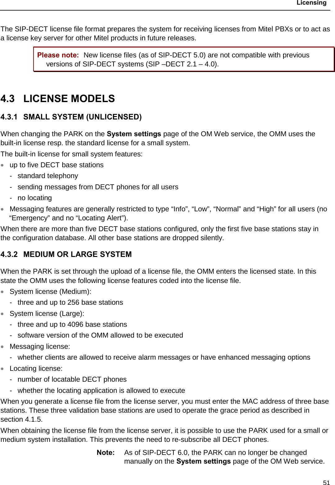  Licensing  51 The SIP-DECT license file format prepares the system for receiving licenses from Mitel PBXs or to act as a license key server for other Mitel products in future releases. Please note: New license files (as of SIP-DECT 5.0) are not compatible with previous versions of SIP-DECT systems (SIP –DECT 2.1 – 4.0).  4.3  LICENSE MODELS 4.3.1 SMALL SYSTEM (UNLICENSED) When changing the PARK on the System settings page of the OM Web service, the OMM uses the built-in license resp. the standard license for a small system.  The built-in license for small system features: • up to five DECT base stations -  standard telephony -  sending messages from DECT phones for all users -  no locating • Messaging features are generally restricted to type “Info”, “Low”, “Normal” and “High” for all users (no “Emergency” and no “Locating Alert”). When there are more than five DECT base stations configured, only the first five base stations stay in the configuration database. All other base stations are dropped silently. 4.3.2 MEDIUM OR LARGE SYSTEM When the PARK is set through the upload of a license file, the OMM enters the licensed state. In this state the OMM uses the following license features coded into the license file. • System license (Medium): -  three and up to 256 base stations  • System license (Large): -  three and up to 4096 base stations  -  software version of the OMM allowed to be executed • Messaging license: -  whether clients are allowed to receive alarm messages or have enhanced messaging options • Locating license: -  number of locatable DECT phones -  whether the locating application is allowed to execute When you generate a license file from the license server, you must enter the MAC address of three base stations. These three validation base stations are used to operate the grace period as described in section 4.1.5.  When obtaining the license file from the license server, it is possible to use the PARK used for a small or medium system installation. This prevents the need to re-subscribe all DECT phones. Note: As of SIP-DECT 6.0, the PARK can no longer be changed manually on the System settings page of the OM Web service. 