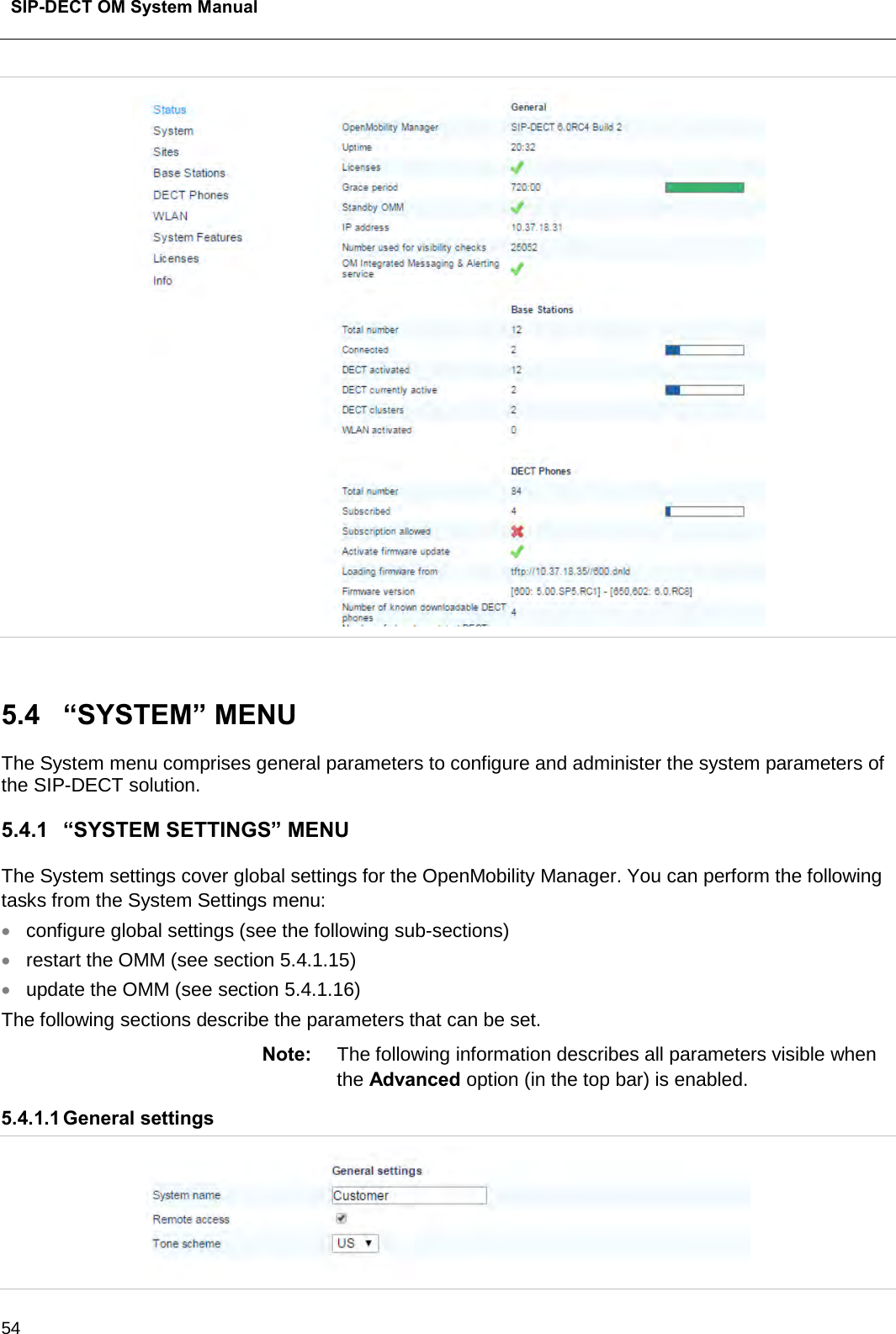  SIP-DECT OM System Manual    54   5.4  “SYSTEM” MENU The System menu comprises general parameters to configure and administer the system parameters of the SIP-DECT solution. 5.4.1 “SYSTEM SETTINGS” MENU The System settings cover global settings for the OpenMobility Manager. You can perform the following tasks from the System Settings menu: • configure global settings (see the following sub-sections) • restart the OMM (see section 5.4.1.15) • update the OMM (see section 5.4.1.16) The following sections describe the parameters that can be set. Note: The following information describes all parameters visible when the Advanced option (in the top bar) is enabled. 5.4.1.1 General settings  