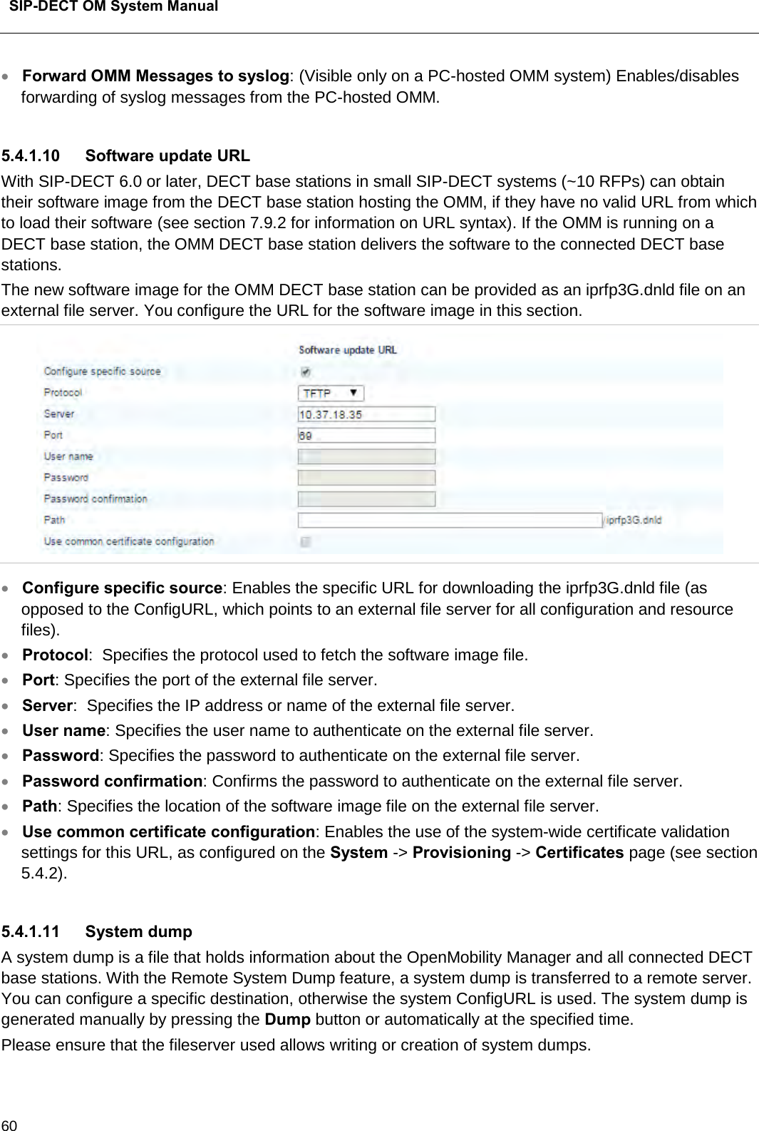  SIP-DECT OM System Manual    60 • Forward OMM Messages to syslog: (Visible only on a PC-hosted OMM system) Enables/disables forwarding of syslog messages from the PC-hosted OMM.   5.4.1.10 Software update URL With SIP-DECT 6.0 or later, DECT base stations in small SIP-DECT systems (~10 RFPs) can obtain their software image from the DECT base station hosting the OMM, if they have no valid URL from which to load their software (see section 7.9.2 for information on URL syntax). If the OMM is running on a DECT base station, the OMM DECT base station delivers the software to the connected DECT base stations. The new software image for the OMM DECT base station can be provided as an iprfp3G.dnld file on an external file server. You configure the URL for the software image in this section.  • Configure specific source: Enables the specific URL for downloading the iprfp3G.dnld file (as opposed to the ConfigURL, which points to an external file server for all configuration and resource files).  • Protocol:  Specifies the protocol used to fetch the software image file. • Port: Specifies the port of the external file server. • Server:  Specifies the IP address or name of the external file server. • User name: Specifies the user name to authenticate on the external file server. • Password: Specifies the password to authenticate on the external file server. • Password confirmation: Confirms the password to authenticate on the external file server. • Path: Specifies the location of the software image file on the external file server.  • Use common certificate configuration: Enables the use of the system-wide certificate validation settings for this URL, as configured on the System -&gt; Provisioning -&gt; Certificates page (see section 5.4.2).  5.4.1.11  System dump A system dump is a file that holds information about the OpenMobility Manager and all connected DECT base stations. With the Remote System Dump feature, a system dump is transferred to a remote server. You can configure a specific destination, otherwise the system ConfigURL is used. The system dump is generated manually by pressing the Dump button or automatically at the specified time. Please ensure that the fileserver used allows writing or creation of system dumps. 