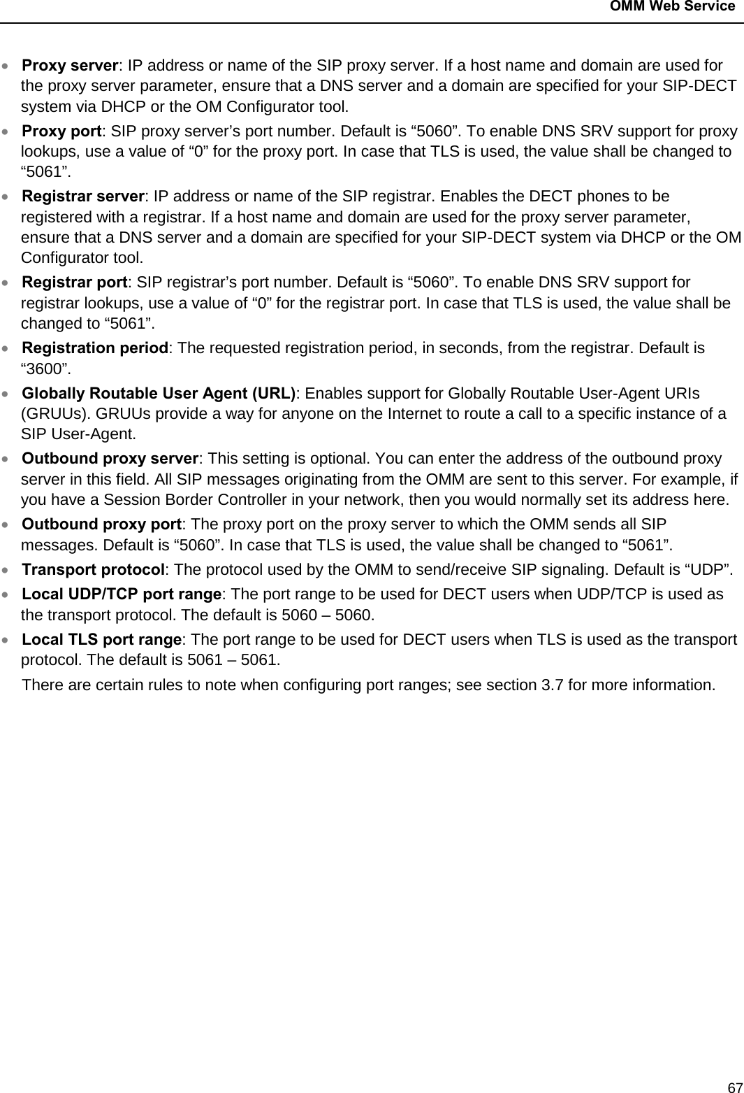  OMM Web Service  67 • Proxy server: IP address or name of the SIP proxy server. If a host name and domain are used for the proxy server parameter, ensure that a DNS server and a domain are specified for your SIP-DECT system via DHCP or the OM Configurator tool. • Proxy port: SIP proxy server’s port number. Default is “5060”. To enable DNS SRV support for proxy lookups, use a value of “0” for the proxy port. In case that TLS is used, the value shall be changed to “5061”. • Registrar server: IP address or name of the SIP registrar. Enables the DECT phones to be registered with a registrar. If a host name and domain are used for the proxy server parameter, ensure that a DNS server and a domain are specified for your SIP-DECT system via DHCP or the OM Configurator tool. • Registrar port: SIP registrar’s port number. Default is “5060”. To enable DNS SRV support for registrar lookups, use a value of “0” for the registrar port. In case that TLS is used, the value shall be changed to “5061”. • Registration period: The requested registration period, in seconds, from the registrar. Default is “3600”. • Globally Routable User Agent (URL): Enables support for Globally Routable User-Agent URIs (GRUUs). GRUUs provide a way for anyone on the Internet to route a call to a specific instance of a SIP User-Agent. • Outbound proxy server: This setting is optional. You can enter the address of the outbound proxy server in this field. All SIP messages originating from the OMM are sent to this server. For example, if you have a Session Border Controller in your network, then you would normally set its address here. • Outbound proxy port: The proxy port on the proxy server to which the OMM sends all SIP messages. Default is “5060”. In case that TLS is used, the value shall be changed to “5061”. • Transport protocol: The protocol used by the OMM to send/receive SIP signaling. Default is “UDP”. • Local UDP/TCP port range: The port range to be used for DECT users when UDP/TCP is used as the transport protocol. The default is 5060 – 5060. • Local TLS port range: The port range to be used for DECT users when TLS is used as the transport protocol. The default is 5061 – 5061. There are certain rules to note when configuring port ranges; see section 3.7 for more information.              