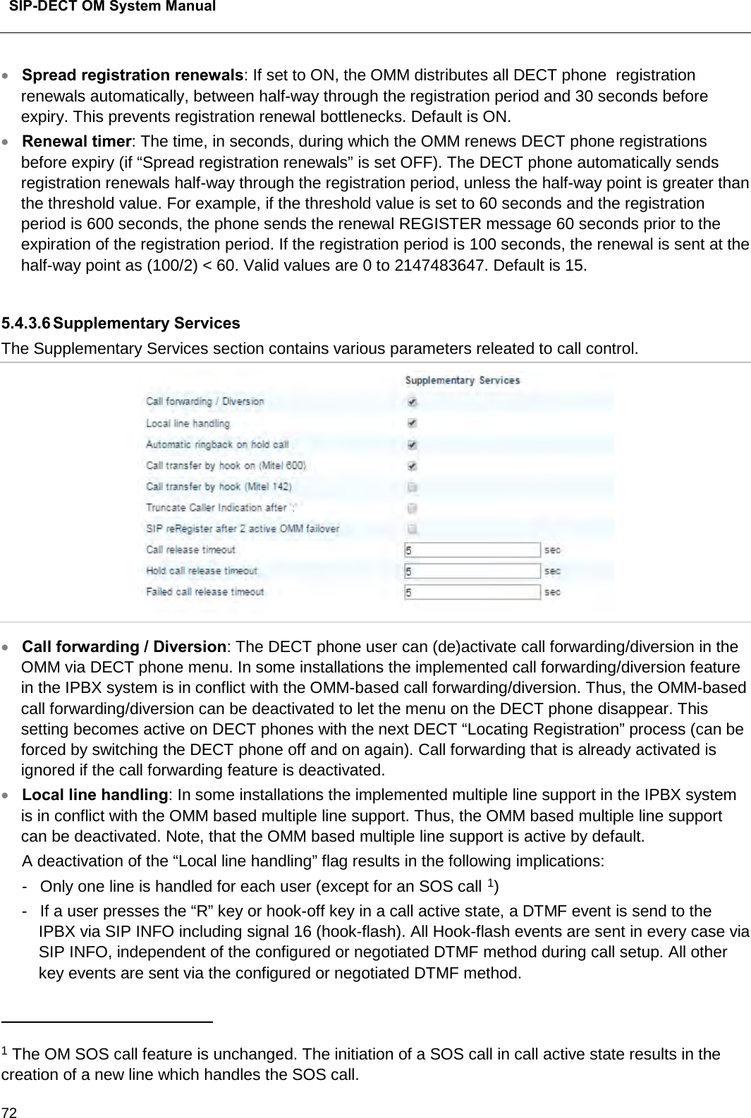  SIP-DECT OM System Manual    72 • Spread registration renewals: If set to ON, the OMM distributes all DECT phone  registration renewals automatically, between half-way through the registration period and 30 seconds before expiry. This prevents registration renewal bottlenecks. Default is ON. • Renewal timer: The time, in seconds, during which the OMM renews DECT phone registrations before expiry (if “Spread registration renewals” is set OFF). The DECT phone automatically sends registration renewals half-way through the registration period, unless the half-way point is greater than the threshold value. For example, if the threshold value is set to 60 seconds and the registration period is 600 seconds, the phone sends the renewal REGISTER message 60 seconds prior to the expiration of the registration period. If the registration period is 100 seconds, the renewal is sent at the half-way point as (100/2) &lt; 60. Valid values are 0 to 2147483647. Default is 15.  5.4.3.6 Supplementary Services The Supplementary Services section contains various parameters releated to call control.   • Call forwarding / Diversion: The DECT phone user can (de)activate call forwarding/diversion in the OMM via DECT phone menu. In some installations the implemented call forwarding/diversion feature in the IPBX system is in conflict with the OMM-based call forwarding/diversion. Thus, the OMM-based call forwarding/diversion can be deactivated to let the menu on the DECT phone disappear. This setting becomes active on DECT phones with the next DECT “Locating Registration” process (can be forced by switching the DECT phone off and on again). Call forwarding that is already activated is ignored if the call forwarding feature is deactivated. • Local line handling: In some installations the implemented multiple line support in the IPBX system is in conflict with the OMM based multiple line support. Thus, the OMM based multiple line support can be deactivated. Note, that the OMM based multiple line support is active by default. A deactivation of the “Local line handling” flag results in the following implications: -  Only one line is handled for each user (except for an SOS call 1) -  If a user presses the “R” key or hook-off key in a call active state, a DTMF event is send to the IPBX via SIP INFO including signal 16 (hook-flash). All Hook-flash events are sent in every case via SIP INFO, independent of the configured or negotiated DTMF method during call setup. All other key events are sent via the configured or negotiated DTMF method.                                                 1 The OM SOS call feature is unchanged. The initiation of a SOS call in call active state results in the creation of a new line which handles the SOS call. 