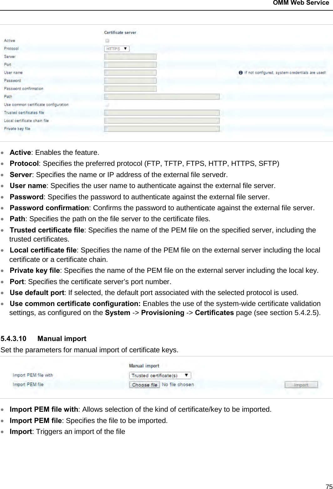  OMM Web Service  75  • Active: Enables the feature. • Protocol: Specifies the preferred protocol (FTP, TFTP, FTPS, HTTP, HTTPS, SFTP) • Server: Specifies the name or IP address of the external file servedr. • User name: Specifies the user name to authenticate against the external file server. • Password: Specifies the password to authenticate against the external file server. • Password confirmation: Confirms the password to authenticate against the external file server.  • Path: Specifies the path on the file server to the certificate files.  • Trusted certificate file: Specifies the name of the PEM file on the specified server, including the trusted certificates. • Local certificate file: Specifies the name of the PEM file on the external server including the local certificate or a certificate chain.  • Private key file: Specifies the name of the PEM file on the external server including the local key.  • Port: Specifies the certificate server’s port number.  • Use default port: If selected, the default port associated with the selected protocol is used.  • Use common certificate configuration: Enables the use of the system-wide certificate validation settings, as configured on the System -&gt; Provisioning -&gt; Certificates page (see section 5.4.2.5).   5.4.3.10 Manual import Set the parameters for manual import of certificate keys.   • Import PEM file with: Allows selection of the kind of certificate/key to be imported. • Import PEM file: Specifies the file to be imported. • Import: Triggers an import of the file 