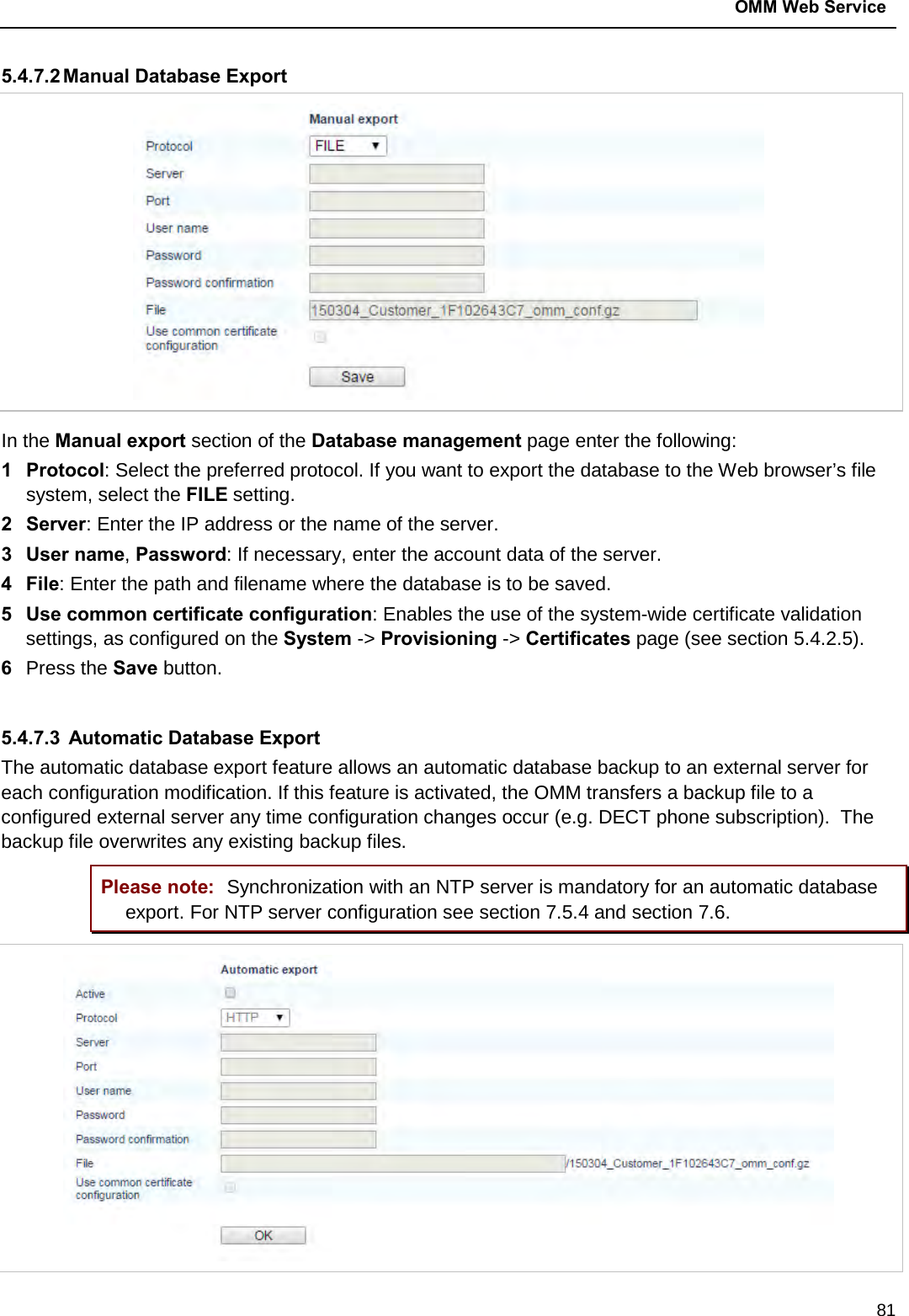 OMM Web Service  81 5.4.7.2 Manual Database Export  In the Manual export section of the Database management page enter the following:  1  Protocol: Select the preferred protocol. If you want to export the database to the Web browser’s file system, select the FILE setting. 2  Server: Enter the IP address or the name of the server. 3  User name, Password: If necessary, enter the account data of the server. 4  File: Enter the path and filename where the database is to be saved. 5  Use common certificate configuration: Enables the use of the system-wide certificate validation settings, as configured on the System -&gt; Provisioning -&gt; Certificates page (see section 5.4.2.5). 6  Press the Save button.  5.4.7.3  Automatic Database Export The automatic database export feature allows an automatic database backup to an external server for each configuration modification. If this feature is activated, the OMM transfers a backup file to a configured external server any time configuration changes occur (e.g. DECT phone subscription).  The backup file overwrites any existing backup files.  Please note: Synchronization with an NTP server is mandatory for an automatic database export. For NTP server configuration see section 7.5.4 and section 7.6.  