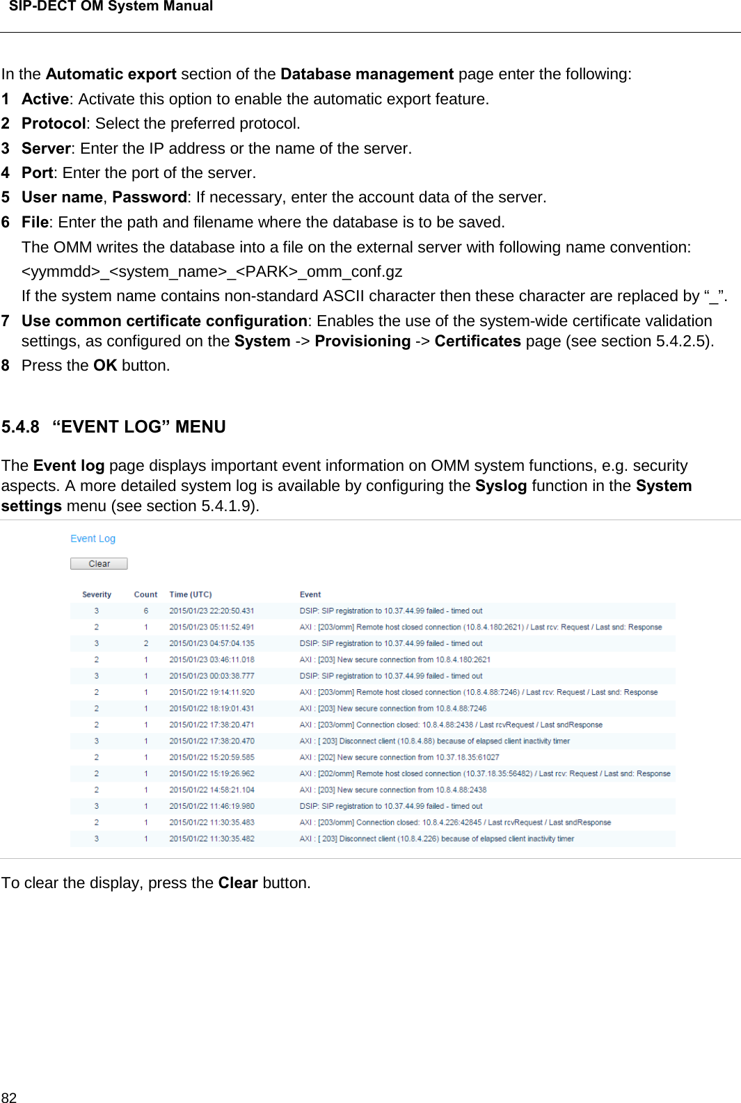  SIP-DECT OM System Manual    82 In the Automatic export section of the Database management page enter the following:  1  Active: Activate this option to enable the automatic export feature.  2  Protocol: Select the preferred protocol. 3  Server: Enter the IP address or the name of the server. 4  Port: Enter the port of the server. 5  User name, Password: If necessary, enter the account data of the server. 6  File: Enter the path and filename where the database is to be saved. The OMM writes the database into a file on the external server with following name convention: &lt;yymmdd&gt;_&lt;system_name&gt;_&lt;PARK&gt;_omm_conf.gz If the system name contains non-standard ASCII character then these character are replaced by “_”. 7  Use common certificate configuration: Enables the use of the system-wide certificate validation settings, as configured on the System -&gt; Provisioning -&gt; Certificates page (see section 5.4.2.5). 8  Press the OK button.   5.4.8 “EVENT LOG” MENU The Event log page displays important event information on OMM system functions, e.g. security aspects. A more detailed system log is available by configuring the Syslog function in the System settings menu (see section 5.4.1.9).  To clear the display, press the Clear button.      