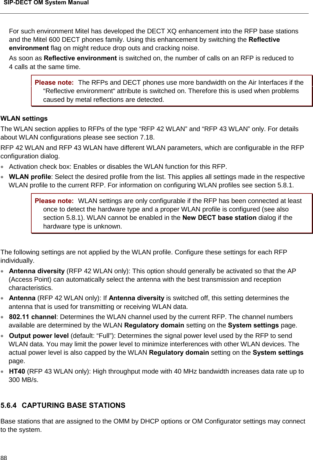  SIP-DECT OM System Manual    88 For such environment Mitel has developed the DECT XQ enhancement into the RFP base stations and the Mitel 600 DECT phones family. Using this enhancement by switching the Reflective environment flag on might reduce drop outs and cracking noise. As soon as Reflective environment is switched on, the number of calls on an RFP is reduced to 4 calls at the same time. Please note: The RFPs and DECT phones use more bandwidth on the Air Interfaces if the “Reflective environment“ attribute is switched on. Therefore this is used when problems caused by metal reflections are detected. WLAN settings The WLAN section applies to RFPs of the type “RFP 42 WLAN” and “RFP 43 WLAN” only. For details about WLAN configurations please see section 7.18. RFP 42 WLAN and RFP 43 WLAN have different WLAN parameters, which are configurable in the RFP configuration dialog. • Activation check box: Enables or disables the WLAN function for this RFP.  • WLAN profile: Select the desired profile from the list. This applies all settings made in the respective WLAN profile to the current RFP. For information on configuring WLAN profiles see section 5.8.1.  Please note: WLAN settings are only configurable if the RFP has been connected at least once to detect the hardware type and a proper WLAN profile is configured (see also section 5.8.1). WLAN cannot be enabled in the New DECT base station dialog if the hardware type is unknown.  The following settings are not applied by the WLAN profile. Configure these settings for each RFP individually. • Antenna diversity (RFP 42 WLAN only): This option should generally be activated so that the AP (Access Point) can automatically select the antenna with the best transmission and reception characteristics. • Antenna (RFP 42 WLAN only): If Antenna diversity is switched off, this setting determines the antenna that is used for transmitting or receiving WLAN data. • 802.11 channel: Determines the WLAN channel used by the current RFP. The channel numbers available are determined by the WLAN Regulatory domain setting on the System settings page. • Output power level (default: “Full”): Determines the signal power level used by the RFP to send WLAN data. You may limit the power level to minimize interferences with other WLAN devices. The actual power level is also capped by the WLAN Regulatory domain setting on the System settings page. • HT40 (RFP 43 WLAN only): High throughput mode with 40 MHz bandwidth increases data rate up to 300 MB/s.  5.6.4 CAPTURING BASE STATIONS  Base stations that are assigned to the OMM by DHCP options or OM Configurator settings may connect to the system.  