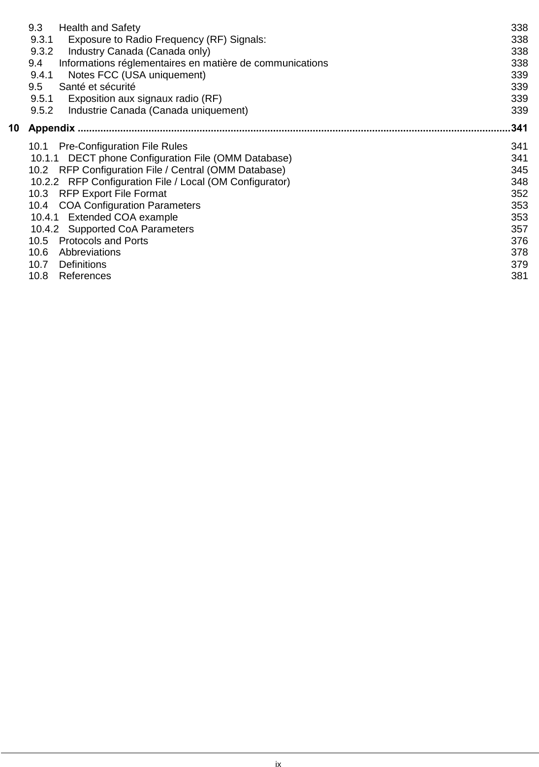         ix    9.3 Health and Safety 338 9.3.1 Exposure to Radio Frequency (RF) Signals: 338 9.3.2 Industry Canada (Canada only) 338 9.4 Informations réglementaires en matière de communications 338 9.4.1 Notes FCC (USA uniquement) 339 9.5 Santé et sécurité 339 9.5.1 Exposition aux signaux radio (RF) 339 9.5.2 Industrie Canada (Canada uniquement) 339 10 Appendix ......................................................................................................................................................... 341 10.1 Pre-Configuration File Rules 341 10.1.1 DECT phone Configuration File (OMM Database) 341 10.2 RFP Configuration File / Central (OMM Database) 345 10.2.2 RFP Configuration File / Local (OM Configurator) 348 10.3 RFP Export File Format 352 10.4 COA Configuration Parameters 353 10.4.1 Extended COA example 353 10.4.2 Supported CoA Parameters 357 10.5 Protocols and Ports 376 10.6 Abbreviations 378 10.7 Definitions 379 10.8 References 381  