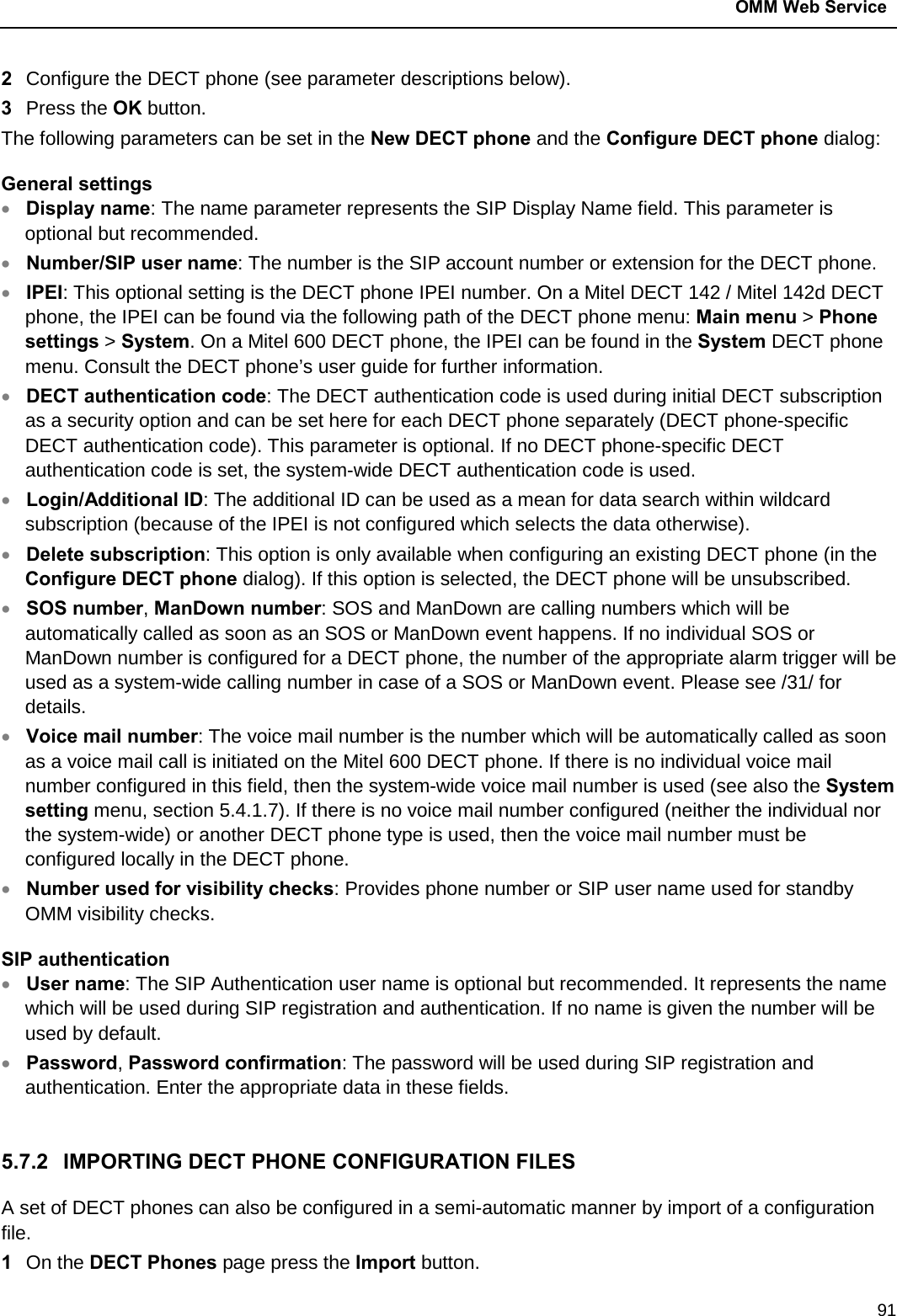  OMM Web Service  91 2  Configure the DECT phone (see parameter descriptions below).  3  Press the OK button.  The following parameters can be set in the New DECT phone and the Configure DECT phone dialog: General settings • Display name: The name parameter represents the SIP Display Name field. This parameter is optional but recommended. • Number/SIP user name: The number is the SIP account number or extension for the DECT phone. • IPEI: This optional setting is the DECT phone IPEI number. On a Mitel DECT 142 / Mitel 142d DECT phone, the IPEI can be found via the following path of the DECT phone menu: Main menu &gt; Phone settings &gt; System. On a Mitel 600 DECT phone, the IPEI can be found in the System DECT phone menu. Consult the DECT phone’s user guide for further information. • DECT authentication code: The DECT authentication code is used during initial DECT subscription as a security option and can be set here for each DECT phone separately (DECT phone-specific DECT authentication code). This parameter is optional. If no DECT phone-specific DECT authentication code is set, the system-wide DECT authentication code is used.  • Login/Additional ID: The additional ID can be used as a mean for data search within wildcard subscription (because of the IPEI is not configured which selects the data otherwise). • Delete subscription: This option is only available when configuring an existing DECT phone (in the Configure DECT phone dialog). If this option is selected, the DECT phone will be unsubscribed. • SOS number, ManDown number: SOS and ManDown are calling numbers which will be automatically called as soon as an SOS or ManDown event happens. If no individual SOS or ManDown number is configured for a DECT phone, the number of the appropriate alarm trigger will be used as a system-wide calling number in case of a SOS or ManDown event. Please see /31/ for details. • Voice mail number: The voice mail number is the number which will be automatically called as soon as a voice mail call is initiated on the Mitel 600 DECT phone. If there is no individual voice mail number configured in this field, then the system-wide voice mail number is used (see also the System setting menu, section 5.4.1.7). If there is no voice mail number configured (neither the individual nor the system-wide) or another DECT phone type is used, then the voice mail number must be configured locally in the DECT phone. • Number used for visibility checks: Provides phone number or SIP user name used for standby OMM visibility checks. SIP authentication • User name: The SIP Authentication user name is optional but recommended. It represents the name which will be used during SIP registration and authentication. If no name is given the number will be used by default. • Password, Password confirmation: The password will be used during SIP registration and authentication. Enter the appropriate data in these fields.  5.7.2 IMPORTING DECT PHONE CONFIGURATION FILES A set of DECT phones can also be configured in a semi-automatic manner by import of a configuration file.  1  On the DECT Phones page press the Import button. 