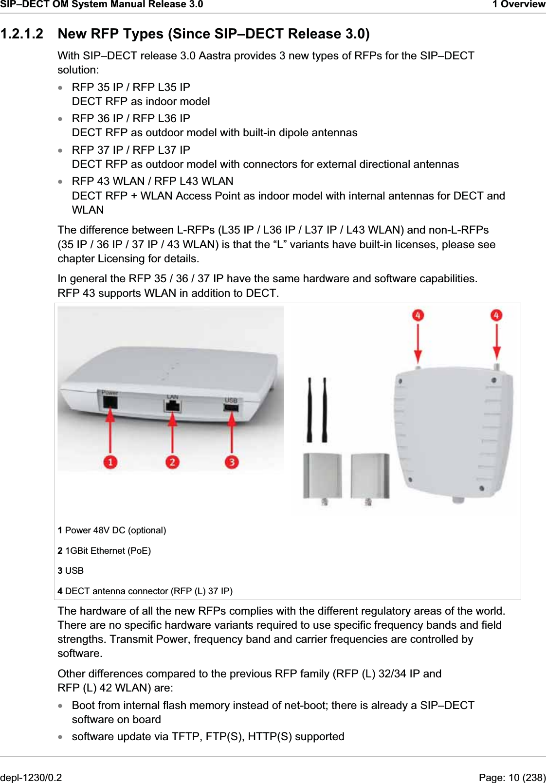 SIP–DECT OM System Manual Release 3.0  1 Overview 1.2.1.2  New RFP Types (Since SIP–DECT Release 3.0) With SIP–DECT release 3.0 Aastra provides 3 new types of RFPs for the SIP–DECT solution: RFP 35 IP / RFP L35 IP DECT RFP as indoor model xxxxRFP 36 IP / RFP L36 IP DECT RFP as outdoor model with built-in dipole antennas RFP 37 IP / RFP L37 IP DECT RFP as outdoor model with connectors for external directional antennas RFP 43 WLAN / RFP L43 WLAN DECT RFP + WLAN Access Point as indoor model with internal antennas for DECT and WLAN The difference between L-RFPs (L35 IP / L36 IP / L37 IP / L43 WLAN) and non-L-RFPs (35 IP / 36 IP / 37 IP / 43 WLAN) is that the “L” variants have built-in licenses, please see chapter Licensing for details. In general the RFP 35 / 36 / 37 IP have the same hardware and software capabilities. RFP 43 supports WLAN in addition to DECT. 1 Power 48V DC (optional) 2 1GBit Ethernet (PoE) 3 USB 4 DECT antenna connector (RFP (L) 37 IP) The hardware of all the new RFPs complies with the different regulatory areas of the world. There are no specific hardware variants required to use specific frequency bands and field strengths. Transmit Power, frequency band and carrier frequencies are controlled by software. Other differences compared to the previous RFP family (RFP (L) 32/34 IP and RFP (L) 42 WLAN) are: Boot from internal flash memory instead of net-boot; there is already a SIP–DECT software on board xx software update via TFTP, FTP(S), HTTP(S) supported depl-1230/0.2  Page: 10 (238) 