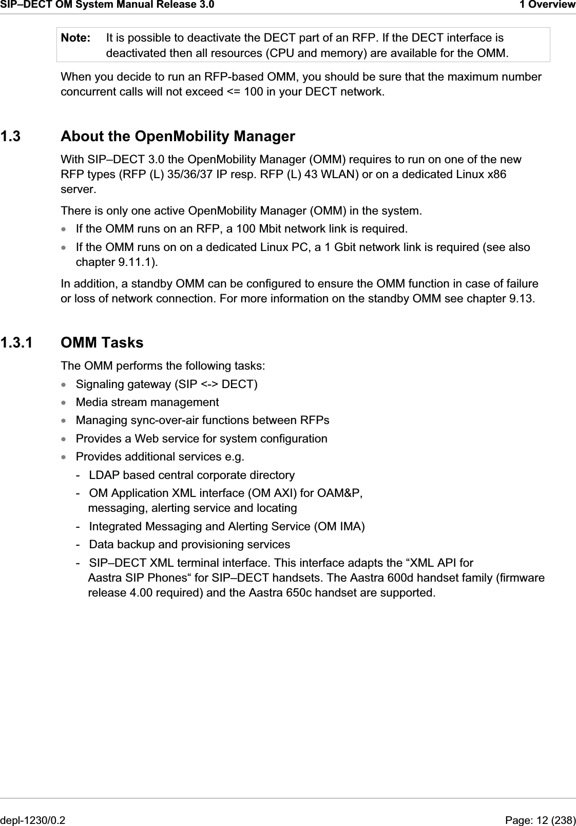 SIP–DECT OM System Manual Release 3.0  1 Overview Note:  It is possible to deactivate the DECT part of an RFP. If the DECT interface is deactivated then all resources (CPU and memory) are available for the OMM.  When you decide to run an RFP-based OMM, you should be sure that the maximum number concurrent calls will not exceed &lt;= 100 in your DECT network. 1.3  About the OpenMobility Manager With SIP–DECT 3.0 the OpenMobility Manager (OMM) requires to run on one of the new RFP types (RFP (L) 35/36/37 IP resp. RFP (L) 43 WLAN) or on a dedicated Linux x86 server. There is only one active OpenMobility Manager (OMM) in the system.  If the OMM runs on an RFP, a 100 Mbit network link is required. xxxxxxxIf the OMM runs on on a dedicated Linux PC, a 1 Gbit network link is required (see also chapter 9.11.1). In addition, a standby OMM can be configured to ensure the OMM function in case of failure or loss of network connection. For more information on the standby OMM see chapter 9.13.  1.3.1 OMM Tasks The OMM performs the following tasks:  Signaling gateway (SIP &lt;-&gt; DECT)  Media stream management  Managing sync-over-air functions between RFPs  Provides a Web service for system configuration  Provides additional services e.g.  -  LDAP based central corporate directory  -  OM Application XML interface (OM AXI) for OAM&amp;P, messaging, alerting service and locating  -  Integrated Messaging and Alerting Service (OM IMA)  -  Data backup and provisioning services  -  SIP–DECT XML terminal interface. This interface adapts the “XML API for Aastra SIP Phones“ for SIP–DECT handsets. The Aastra 600d handset family (firmware release 4.00 required) and the Aastra 650c handset are supported.  depl-1230/0.2  Page: 12 (238) 
