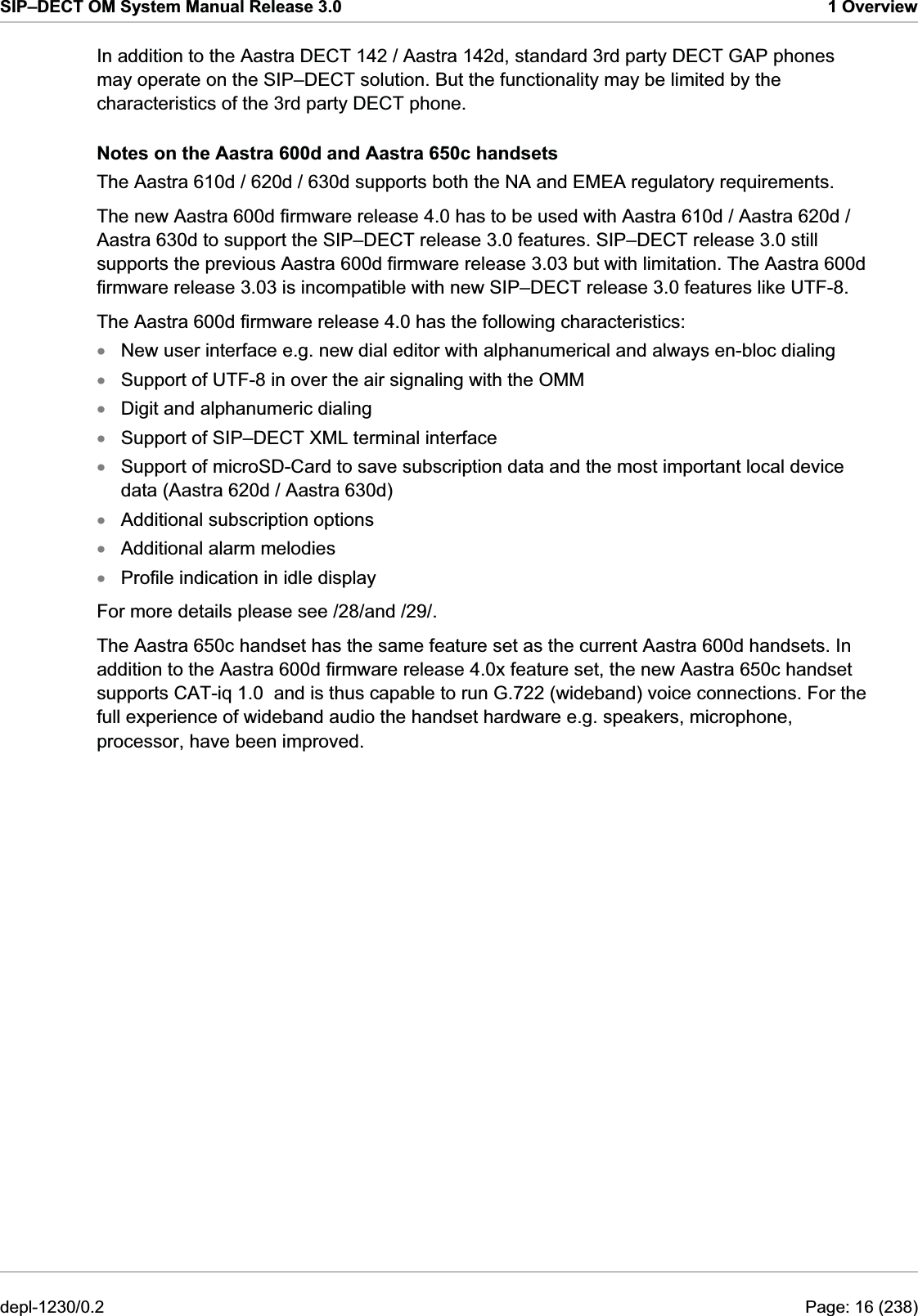 SIP–DECT OM System Manual Release 3.0  1 Overview In addition to the Aastra DECT 142 / Aastra 142d, standard 3rd party DECT GAP phones may operate on the SIP–DECT solution. But the functionality may be limited by the characteristics of the 3rd party DECT phone. Notes on the Aastra 600d and Aastra 650c handsets The Aastra 610d / 620d / 630d supports both the NA and EMEA regulatory requirements. The new Aastra 600d firmware release 4.0 has to be used with Aastra 610d / Aastra 620d / Aastra 630d to support the SIP–DECT release 3.0 features. SIP–DECT release 3.0 still supports the previous Aastra 600d firmware release 3.03 but with limitation. The Aastra 600d firmware release 3.03 is incompatible with new SIP–DECT release 3.0 features like UTF-8. The Aastra 600d firmware release 4.0 has the following characteristics: New user interface e.g. new dial editor with alphanumerical and always en-bloc dialing xxxxxxxxSupport of UTF-8 in over the air signaling with the OMM Digit and alphanumeric dialing Support of SIP–DECT XML terminal interface Support of microSD-Card to save subscription data and the most important local device data (Aastra 620d / Aastra 630d) Additional subscription options Additional alarm melodies Profile indication in idle display For more details please see /28/and /29/. The Aastra 650c handset has the same feature set as the current Aastra 600d handsets. In addition to the Aastra 600d firmware release 4.0x feature set, the new Aastra 650c handset supports CAT-iq 1.0  and is thus capable to run G.722 (wideband) voice connections. For the full experience of wideband audio the handset hardware e.g. speakers, microphone, processor, have been improved.  depl-1230/0.2  Page: 16 (238) 