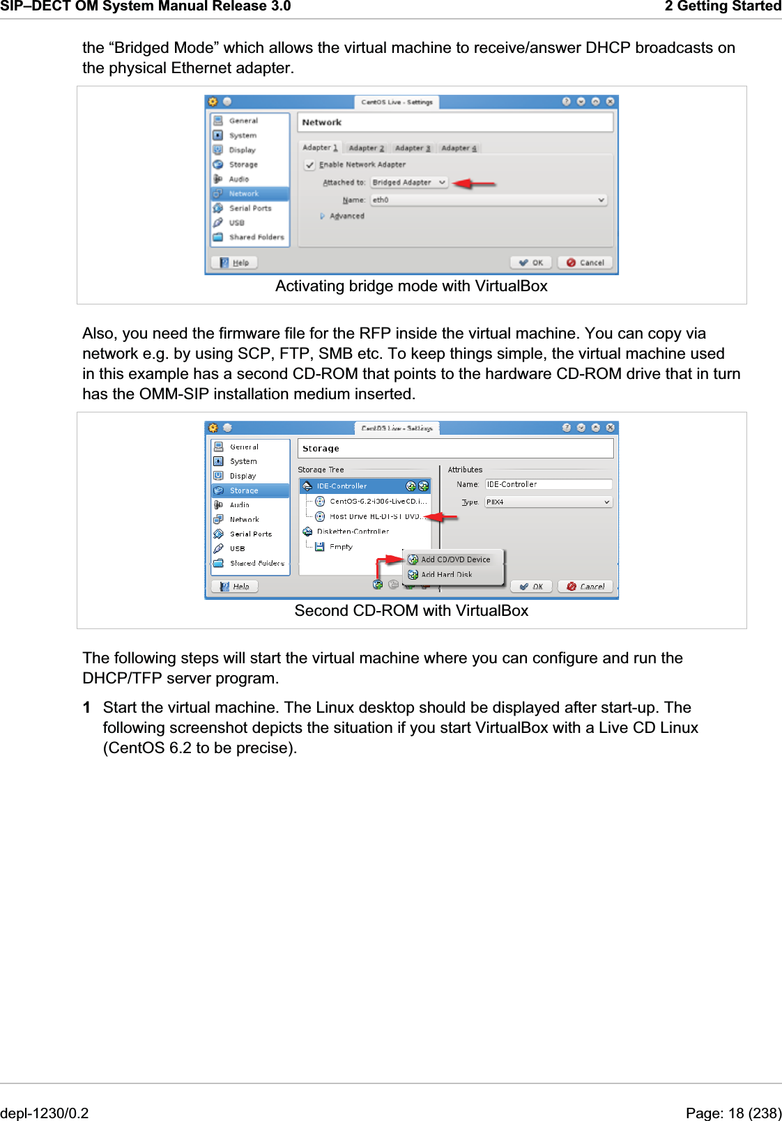 SIP–DECT OM System Manual Release 3.0  2 Getting Started the “Bridged Mode” which allows the virtual machine to receive/answer DHCP broadcasts on the physical Ethernet adapter.  Activating bridge mode with VirtualBox Also, you need the firmware file for the RFP inside the virtual machine. You can copy via network e.g. by using SCP, FTP, SMB etc. To keep things simple, the virtual machine used in this example has a second CD-ROM that points to the hardware CD-ROM drive that in turn has the OMM-SIP installation medium inserted.  Second CD-ROM with VirtualBox The following steps will start the virtual machine where you can configure and run the DHCP/TFP server program. 1  Start the virtual machine. The Linux desktop should be displayed after start-up. The following screenshot depicts the situation if you start VirtualBox with a Live CD Linux (CentOS 6.2 to be precise). depl-1230/0.2  Page: 18 (238) 