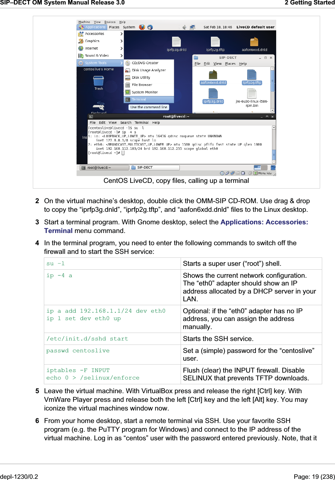 SIP–DECT OM System Manual Release 3.0  2 Getting Started  CentOS LiveCD, copy files, calling up a terminal 2  On the virtual machine’s desktop, double click the OMM-SIP CD-ROM. Use drag &amp; drop to copy the “iprfp3g.dnld”, “iprfp2g.tftp”, and “aafon6xdd.dnld” files to the Linux desktop. 3  Start a terminal program. With Gnome desktop, select the Applications: Accessories: Terminal menu command. 4  In the terminal program, you need to enter the following commands to switch off the firewall and to start the SSH service: su –l  Starts a super user (“root”) shell. ip -4 a  Shows the current network configuration. The “eth0” adapter should show an IP address allocated by a DHCP server in your LAN. ip a add 192.168.1.1/24 dev eth0 ip l set dev eth0 up Optional: if the “eth0” adapter has no IP address, you can assign the address manually. /etc/init.d/sshd start  Starts the SSH service. passwd centoslive  Set a (simple) password for the “centoslive” user. iptables -F INPUT  echo 0 &gt; /selinux/enforce Flush (clear) the INPUT firewall. Disable SELINUX that prevents TFTP downloads. 5  Leave the virtual machine. With VirtualBox press and release the right [Ctrl] key. With VmWare Player press and release both the left [Ctrl] key and the left [Alt] key. You may iconize the virtual machines window now. 6  From your home desktop, start a remote terminal via SSH. Use your favorite SSH program (e.g. the PuTTY program for Windows) and connect to the IP address of the virtual machine. Log in as “centos” user with the password entered previously. Note, that it depl-1230/0.2  Page: 19 (238) 