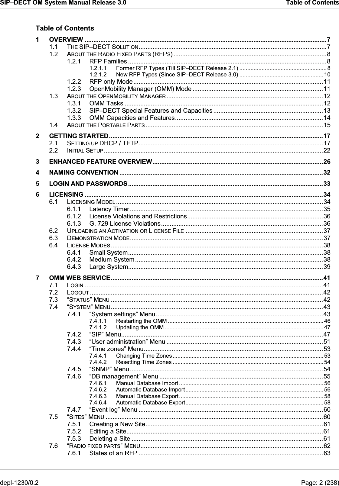 SIP–DECT OM System Manual Release 3.0  Table of Contents Table of Contents 1 OVERVIEW ...........................................................................................................................................7 1.1 THE SIP–DECT SOLUTION............................................................................................................7 1.2 ABOUT THE RADIO FIXED PARTS (RFPS) ........................................................................................8 1.2.1 RFP Families ..................................................................................................................8 1.2.1.1 Former RFP Types (Till SIP–DECT Release 2.1) .......................................................8 1.2.1.2 New RFP Types (Since SIP–DECT Release 3.0) .....................................................10 1.2.2 RFP only Mode.............................................................................................................11 1.2.3 OpenMobility Manager (OMM) Mode ...........................................................................11 1.3 ABOUT THE OPENMOBILITY MANAGER ..........................................................................................12 1.3.1 OMM Tasks ..................................................................................................................12 1.3.2 SIP–DECT Special Features and Capacities ...............................................................13 1.3.3 OMM Capacities and Features.....................................................................................14 1.4 ABOUT THE PORTABLE PARTS ......................................................................................................15 2 GETTING STARTED...........................................................................................................................17 2.1 SETTING UP DHCP / TFTP..........................................................................................................17 2.2 INITIAL SETUP..............................................................................................................................22 3 ENHANCED FEATURE OVERVIEW..................................................................................................26 4 NAMING CONVENTION .....................................................................................................................32 5 LOGIN AND PASSWORDS................................................................................................................33 6 LICENSING .........................................................................................................................................34 6.1 LICENSING MODEL .......................................................................................................................34 6.1.1 Latency Timer...............................................................................................................35 6.1.2 License Violations and Restrictions..............................................................................36 6.1.3 G. 729 License Violations.............................................................................................36 6.2 UPLOADING AN ACTIVATION OR LICENSE FILE ...............................................................................37 6.3 DEMONSTRATION MODE...............................................................................................................37 6.4 LICENSE MODES ..........................................................................................................................38 6.4.1 Small System................................................................................................................38 6.4.2 Medium System............................................................................................................38 6.4.3 Large System................................................................................................................39 7 OMM WEB SERVICE..........................................................................................................................41 7.1 LOGIN .........................................................................................................................................41 7.2 LOGOUT ......................................................................................................................................42 7.3 “STATUS” MENU ..........................................................................................................................42 7.4 “SYSTEM” MENU..........................................................................................................................43 7.4.1 “System settings” Menu................................................................................................43 7.4.1.1 Restarting the OMM .................................................................................................. 46 7.4.1.2 Updating the OMM ....................................................................................................47 7.4.2 “SIP” Menu....................................................................................................................47 7.4.3 “User administration” Menu ..........................................................................................51 7.4.4 “Time zones” Menu.......................................................................................................53 7.4.4.1 Changing Time Zones ............................................................................................... 53 7.4.4.2 Resetting Time Zones ...............................................................................................54 7.4.5 “SNMP” Menu...............................................................................................................54 7.4.6 “DB management” Menu ..............................................................................................55 7.4.6.1 Manual Database Import ........................................................................................... 56 7.4.6.2 Automatic Database Import.......................................................................................56 7.4.6.3 Manual Database Export...........................................................................................58 7.4.6.4 Automatic Database Export.......................................................................................58 7.4.7 “Event log” Menu ..........................................................................................................60 7.5 “SITES” MENU .............................................................................................................................60 7.5.1 Creating a New Site......................................................................................................61 7.5.2 Editing a Site.................................................................................................................61 7.5.3 Deleting a Site ..............................................................................................................61 7.6 “RADIO FIXED PARTS” MENU.........................................................................................................62 7.6.1 States of an RFP ..........................................................................................................63 depl-1230/0.2  Page: 2 (238) 